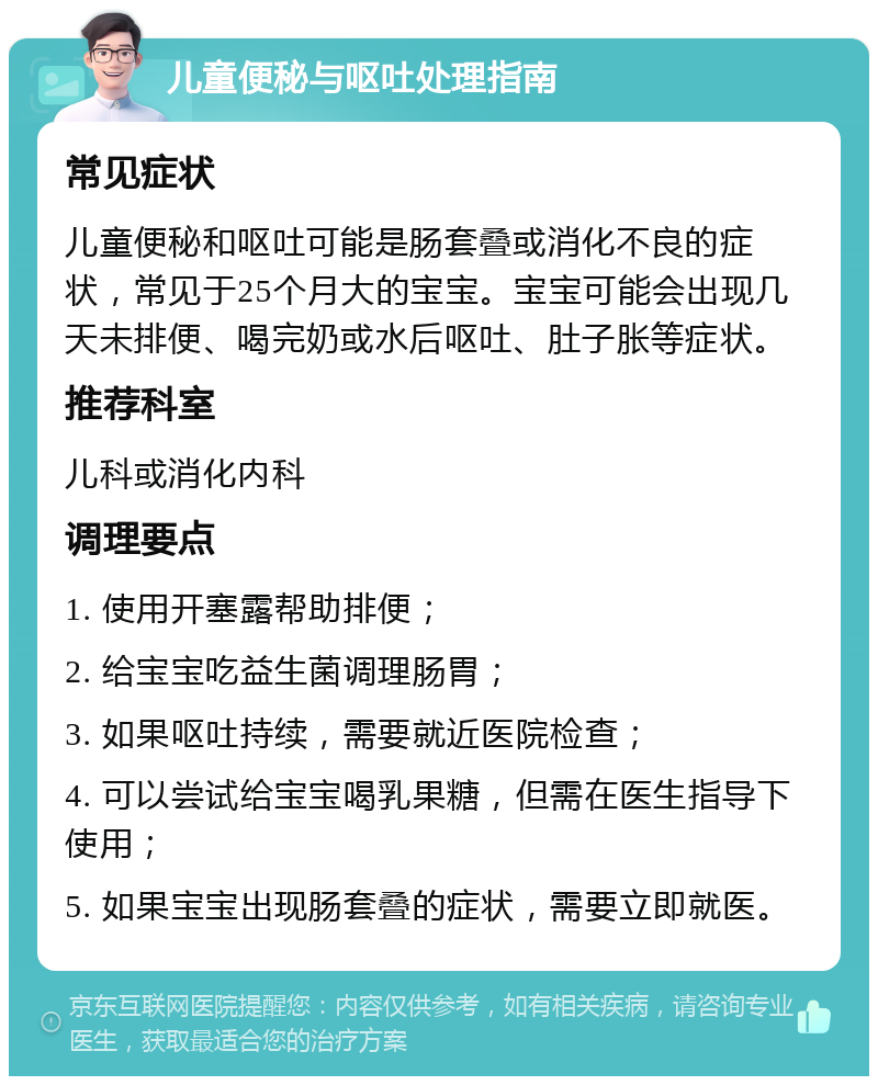 儿童便秘与呕吐处理指南 常见症状 儿童便秘和呕吐可能是肠套叠或消化不良的症状，常见于25个月大的宝宝。宝宝可能会出现几天未排便、喝完奶或水后呕吐、肚子胀等症状。 推荐科室 儿科或消化内科 调理要点 1. 使用开塞露帮助排便； 2. 给宝宝吃益生菌调理肠胃； 3. 如果呕吐持续，需要就近医院检查； 4. 可以尝试给宝宝喝乳果糖，但需在医生指导下使用； 5. 如果宝宝出现肠套叠的症状，需要立即就医。