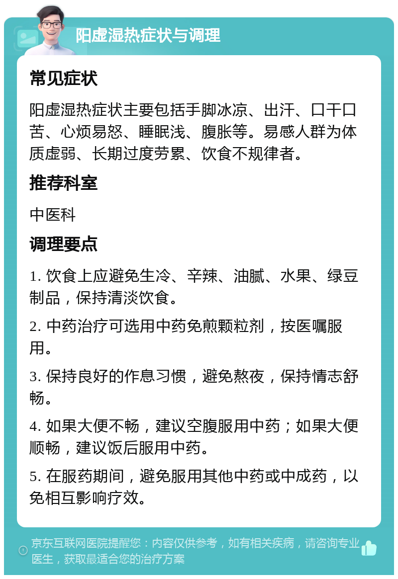 阳虚湿热症状与调理 常见症状 阳虚湿热症状主要包括手脚冰凉、出汗、口干口苦、心烦易怒、睡眠浅、腹胀等。易感人群为体质虚弱、长期过度劳累、饮食不规律者。 推荐科室 中医科 调理要点 1. 饮食上应避免生冷、辛辣、油腻、水果、绿豆制品，保持清淡饮食。 2. 中药治疗可选用中药免煎颗粒剂，按医嘱服用。 3. 保持良好的作息习惯，避免熬夜，保持情志舒畅。 4. 如果大便不畅，建议空腹服用中药；如果大便顺畅，建议饭后服用中药。 5. 在服药期间，避免服用其他中药或中成药，以免相互影响疗效。