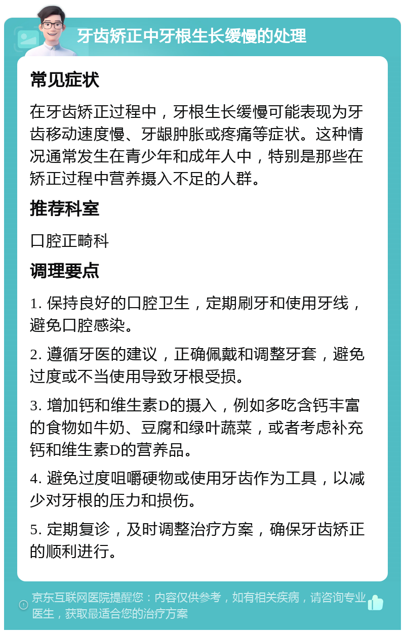 牙齿矫正中牙根生长缓慢的处理 常见症状 在牙齿矫正过程中，牙根生长缓慢可能表现为牙齿移动速度慢、牙龈肿胀或疼痛等症状。这种情况通常发生在青少年和成年人中，特别是那些在矫正过程中营养摄入不足的人群。 推荐科室 口腔正畸科 调理要点 1. 保持良好的口腔卫生，定期刷牙和使用牙线，避免口腔感染。 2. 遵循牙医的建议，正确佩戴和调整牙套，避免过度或不当使用导致牙根受损。 3. 增加钙和维生素D的摄入，例如多吃含钙丰富的食物如牛奶、豆腐和绿叶蔬菜，或者考虑补充钙和维生素D的营养品。 4. 避免过度咀嚼硬物或使用牙齿作为工具，以减少对牙根的压力和损伤。 5. 定期复诊，及时调整治疗方案，确保牙齿矫正的顺利进行。