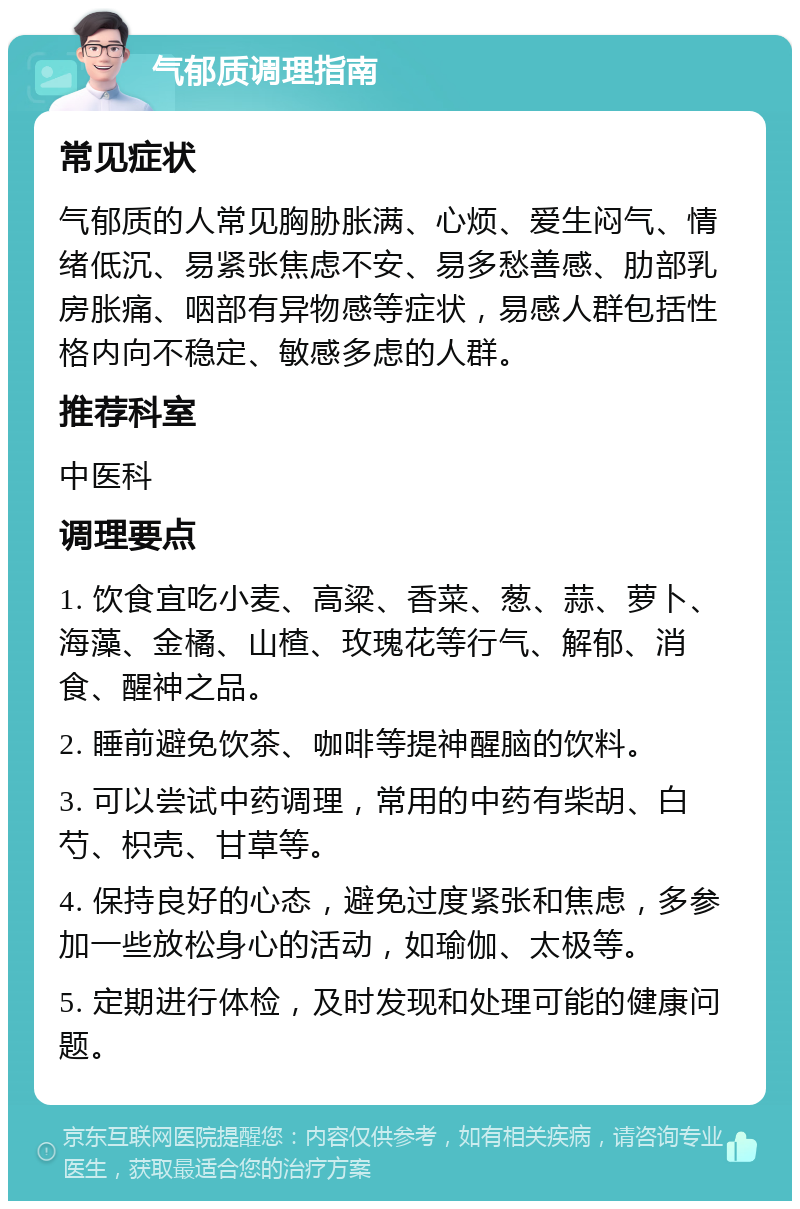 气郁质调理指南 常见症状 气郁质的人常见胸胁胀满、心烦、爱生闷气、情绪低沉、易紧张焦虑不安、易多愁善感、肋部乳房胀痛、咽部有异物感等症状，易感人群包括性格内向不稳定、敏感多虑的人群。 推荐科室 中医科 调理要点 1. 饮食宜吃小麦、高粱、香菜、葱、蒜、萝卜、海藻、金橘、山楂、玫瑰花等行气、解郁、消食、醒神之品。 2. 睡前避免饮茶、咖啡等提神醒脑的饮料。 3. 可以尝试中药调理，常用的中药有柴胡、白芍、枳壳、甘草等。 4. 保持良好的心态，避免过度紧张和焦虑，多参加一些放松身心的活动，如瑜伽、太极等。 5. 定期进行体检，及时发现和处理可能的健康问题。