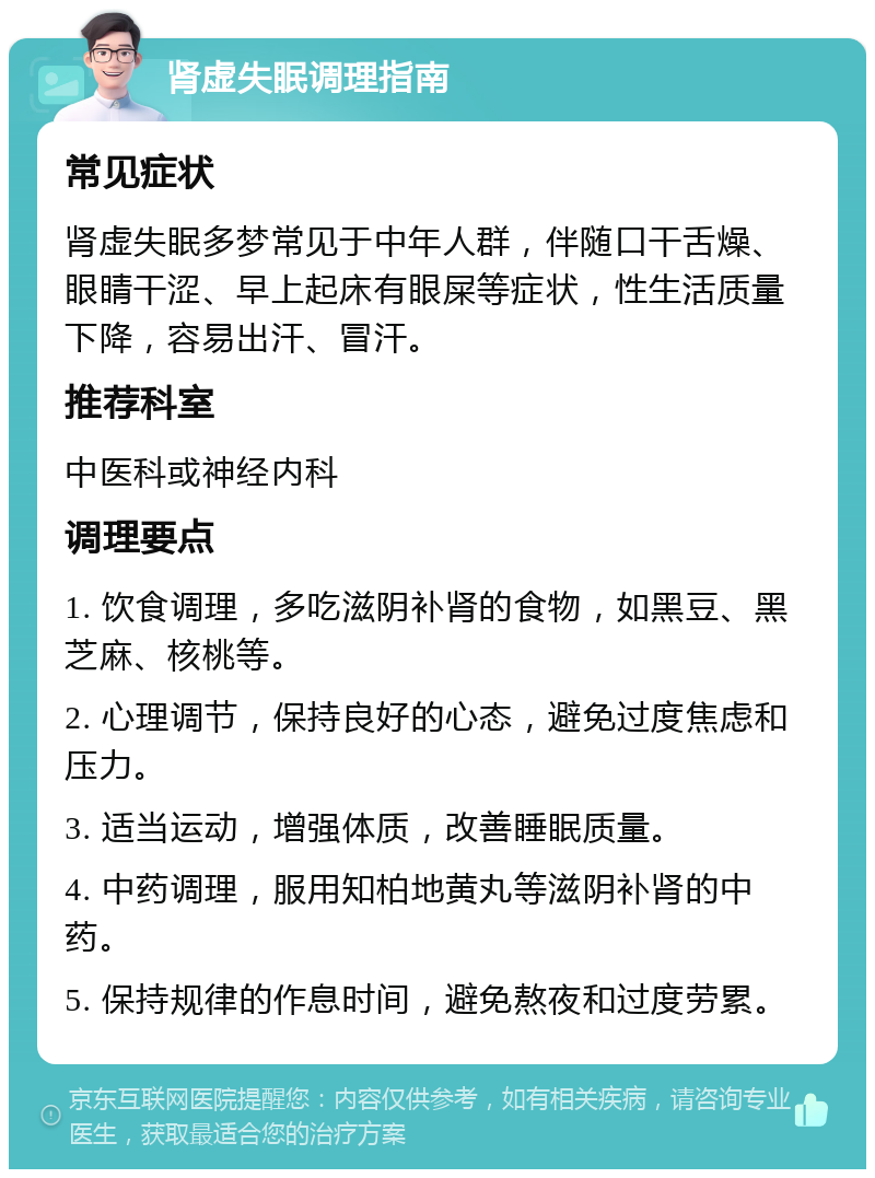 肾虚失眠调理指南 常见症状 肾虚失眠多梦常见于中年人群，伴随口干舌燥、眼睛干涩、早上起床有眼屎等症状，性生活质量下降，容易出汗、冒汗。 推荐科室 中医科或神经内科 调理要点 1. 饮食调理，多吃滋阴补肾的食物，如黑豆、黑芝麻、核桃等。 2. 心理调节，保持良好的心态，避免过度焦虑和压力。 3. 适当运动，增强体质，改善睡眠质量。 4. 中药调理，服用知柏地黄丸等滋阴补肾的中药。 5. 保持规律的作息时间，避免熬夜和过度劳累。