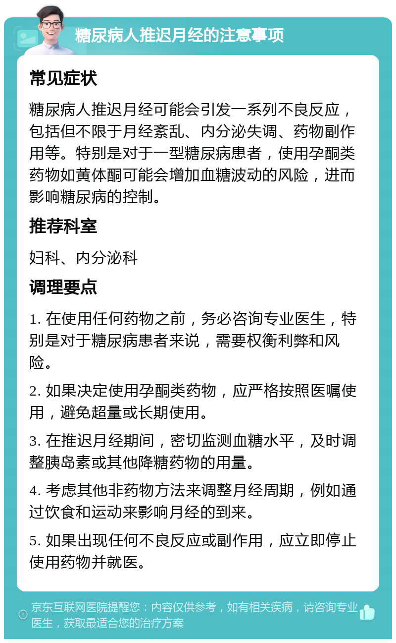 糖尿病人推迟月经的注意事项 常见症状 糖尿病人推迟月经可能会引发一系列不良反应，包括但不限于月经紊乱、内分泌失调、药物副作用等。特别是对于一型糖尿病患者，使用孕酮类药物如黄体酮可能会增加血糖波动的风险，进而影响糖尿病的控制。 推荐科室 妇科、内分泌科 调理要点 1. 在使用任何药物之前，务必咨询专业医生，特别是对于糖尿病患者来说，需要权衡利弊和风险。 2. 如果决定使用孕酮类药物，应严格按照医嘱使用，避免超量或长期使用。 3. 在推迟月经期间，密切监测血糖水平，及时调整胰岛素或其他降糖药物的用量。 4. 考虑其他非药物方法来调整月经周期，例如通过饮食和运动来影响月经的到来。 5. 如果出现任何不良反应或副作用，应立即停止使用药物并就医。