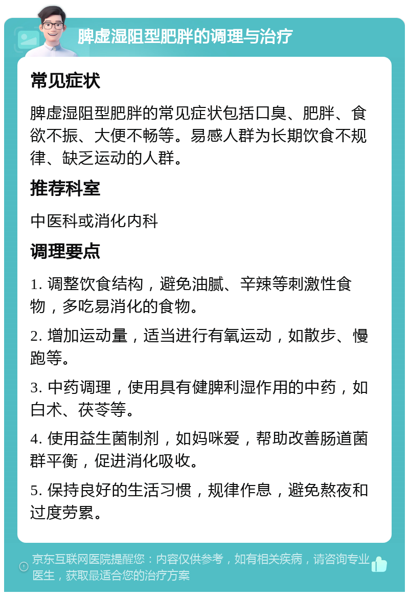 脾虚湿阻型肥胖的调理与治疗 常见症状 脾虚湿阻型肥胖的常见症状包括口臭、肥胖、食欲不振、大便不畅等。易感人群为长期饮食不规律、缺乏运动的人群。 推荐科室 中医科或消化内科 调理要点 1. 调整饮食结构，避免油腻、辛辣等刺激性食物，多吃易消化的食物。 2. 增加运动量，适当进行有氧运动，如散步、慢跑等。 3. 中药调理，使用具有健脾利湿作用的中药，如白术、茯苓等。 4. 使用益生菌制剂，如妈咪爱，帮助改善肠道菌群平衡，促进消化吸收。 5. 保持良好的生活习惯，规律作息，避免熬夜和过度劳累。