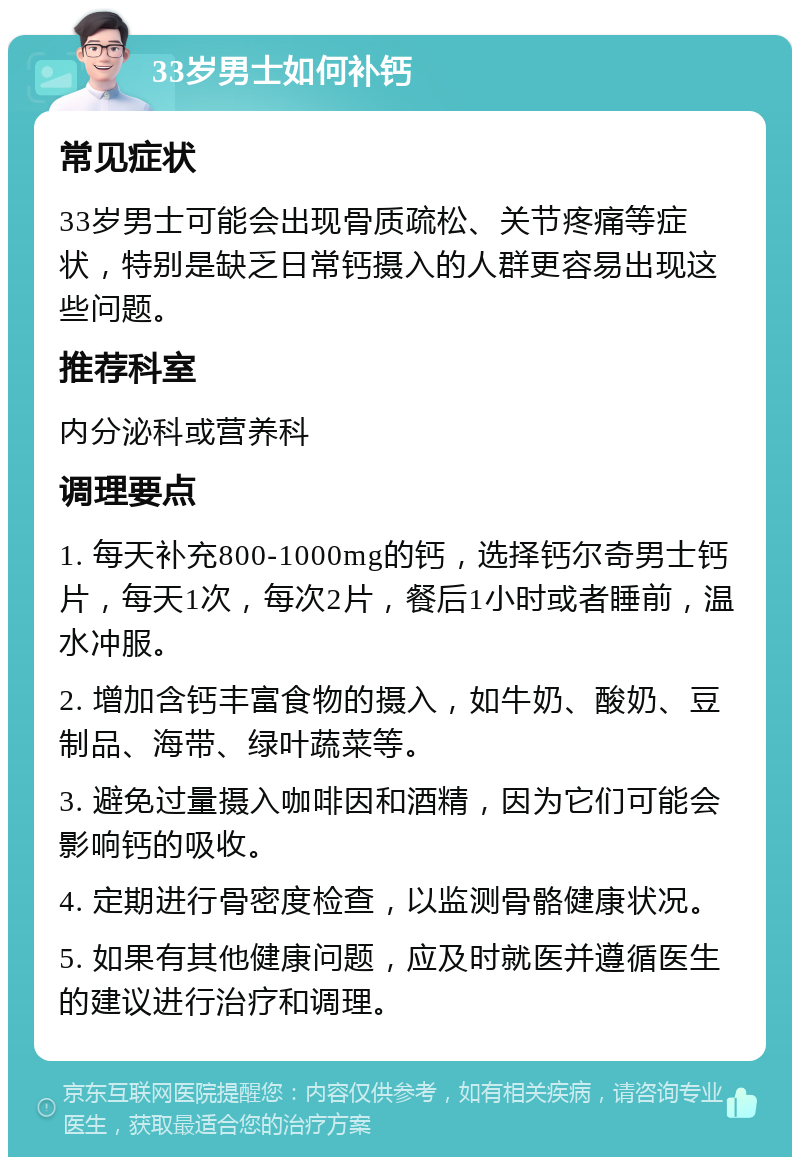 33岁男士如何补钙 常见症状 33岁男士可能会出现骨质疏松、关节疼痛等症状，特别是缺乏日常钙摄入的人群更容易出现这些问题。 推荐科室 内分泌科或营养科 调理要点 1. 每天补充800-1000mg的钙，选择钙尔奇男士钙片，每天1次，每次2片，餐后1小时或者睡前，温水冲服。 2. 增加含钙丰富食物的摄入，如牛奶、酸奶、豆制品、海带、绿叶蔬菜等。 3. 避免过量摄入咖啡因和酒精，因为它们可能会影响钙的吸收。 4. 定期进行骨密度检查，以监测骨骼健康状况。 5. 如果有其他健康问题，应及时就医并遵循医生的建议进行治疗和调理。