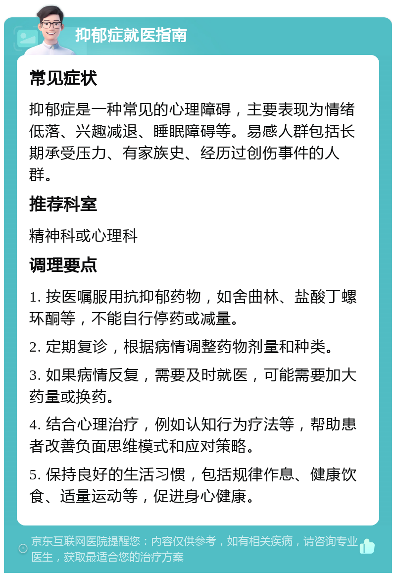 抑郁症就医指南 常见症状 抑郁症是一种常见的心理障碍，主要表现为情绪低落、兴趣减退、睡眠障碍等。易感人群包括长期承受压力、有家族史、经历过创伤事件的人群。 推荐科室 精神科或心理科 调理要点 1. 按医嘱服用抗抑郁药物，如舍曲林、盐酸丁螺环酮等，不能自行停药或减量。 2. 定期复诊，根据病情调整药物剂量和种类。 3. 如果病情反复，需要及时就医，可能需要加大药量或换药。 4. 结合心理治疗，例如认知行为疗法等，帮助患者改善负面思维模式和应对策略。 5. 保持良好的生活习惯，包括规律作息、健康饮食、适量运动等，促进身心健康。