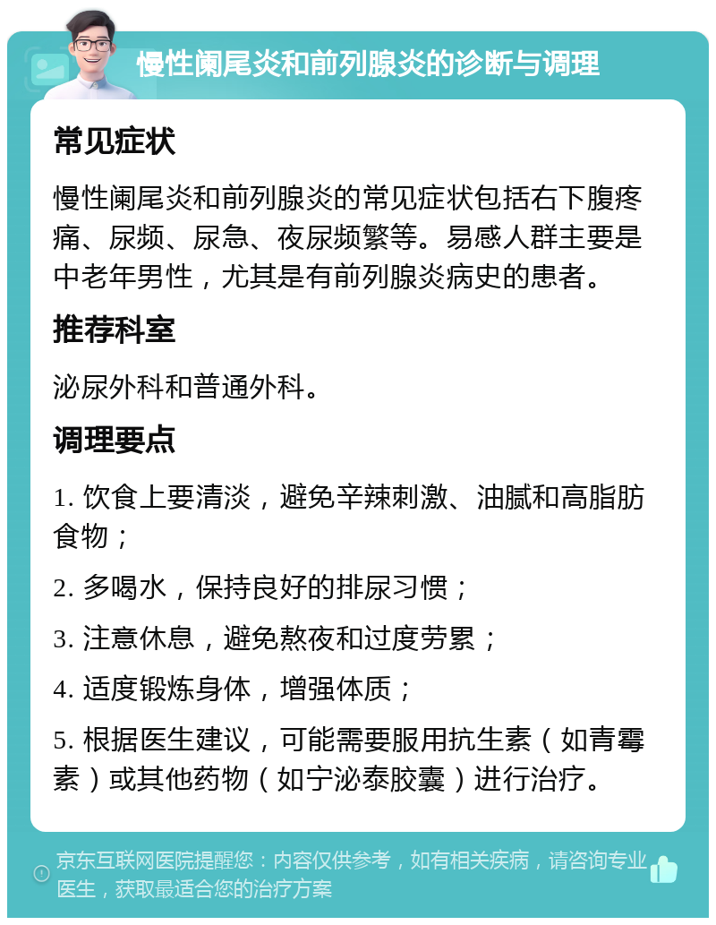 慢性阑尾炎和前列腺炎的诊断与调理 常见症状 慢性阑尾炎和前列腺炎的常见症状包括右下腹疼痛、尿频、尿急、夜尿频繁等。易感人群主要是中老年男性，尤其是有前列腺炎病史的患者。 推荐科室 泌尿外科和普通外科。 调理要点 1. 饮食上要清淡，避免辛辣刺激、油腻和高脂肪食物； 2. 多喝水，保持良好的排尿习惯； 3. 注意休息，避免熬夜和过度劳累； 4. 适度锻炼身体，增强体质； 5. 根据医生建议，可能需要服用抗生素（如青霉素）或其他药物（如宁泌泰胶囊）进行治疗。