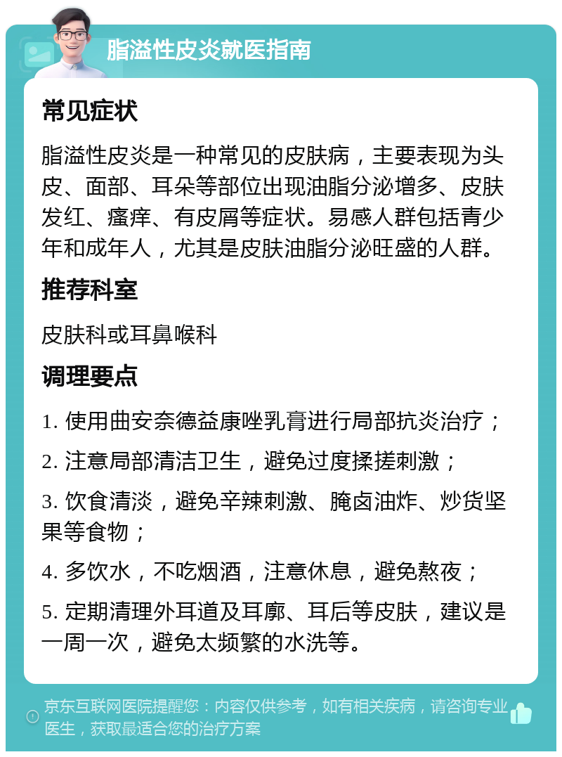 脂溢性皮炎就医指南 常见症状 脂溢性皮炎是一种常见的皮肤病，主要表现为头皮、面部、耳朵等部位出现油脂分泌增多、皮肤发红、瘙痒、有皮屑等症状。易感人群包括青少年和成年人，尤其是皮肤油脂分泌旺盛的人群。 推荐科室 皮肤科或耳鼻喉科 调理要点 1. 使用曲安奈德益康唑乳膏进行局部抗炎治疗； 2. 注意局部清洁卫生，避免过度揉搓刺激； 3. 饮食清淡，避免辛辣刺激、腌卤油炸、炒货坚果等食物； 4. 多饮水，不吃烟酒，注意休息，避免熬夜； 5. 定期清理外耳道及耳廓、耳后等皮肤，建议是一周一次，避免太频繁的水洗等。