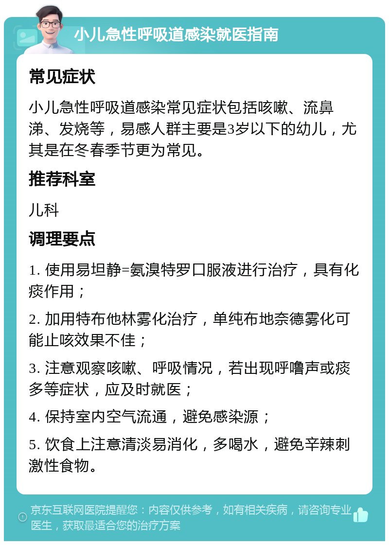 小儿急性呼吸道感染就医指南 常见症状 小儿急性呼吸道感染常见症状包括咳嗽、流鼻涕、发烧等，易感人群主要是3岁以下的幼儿，尤其是在冬春季节更为常见。 推荐科室 儿科 调理要点 1. 使用易坦静=氨溴特罗口服液进行治疗，具有化痰作用； 2. 加用特布他林雾化治疗，单纯布地奈德雾化可能止咳效果不佳； 3. 注意观察咳嗽、呼吸情况，若出现呼噜声或痰多等症状，应及时就医； 4. 保持室内空气流通，避免感染源； 5. 饮食上注意清淡易消化，多喝水，避免辛辣刺激性食物。