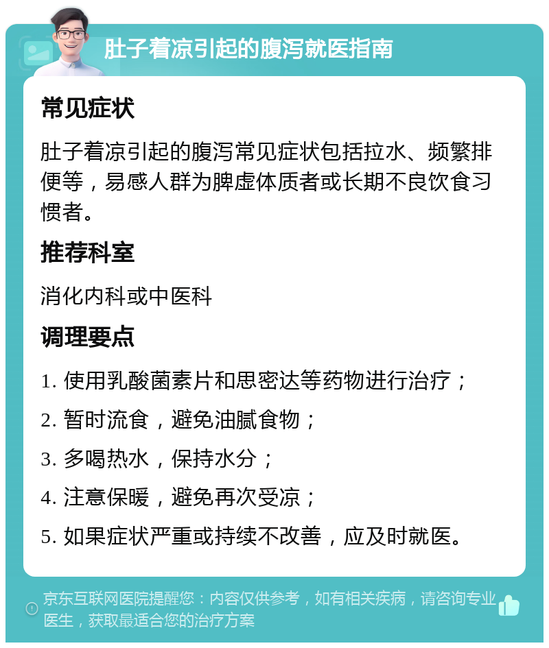 肚子着凉引起的腹泻就医指南 常见症状 肚子着凉引起的腹泻常见症状包括拉水、频繁排便等，易感人群为脾虚体质者或长期不良饮食习惯者。 推荐科室 消化内科或中医科 调理要点 1. 使用乳酸菌素片和思密达等药物进行治疗； 2. 暂时流食，避免油腻食物； 3. 多喝热水，保持水分； 4. 注意保暖，避免再次受凉； 5. 如果症状严重或持续不改善，应及时就医。