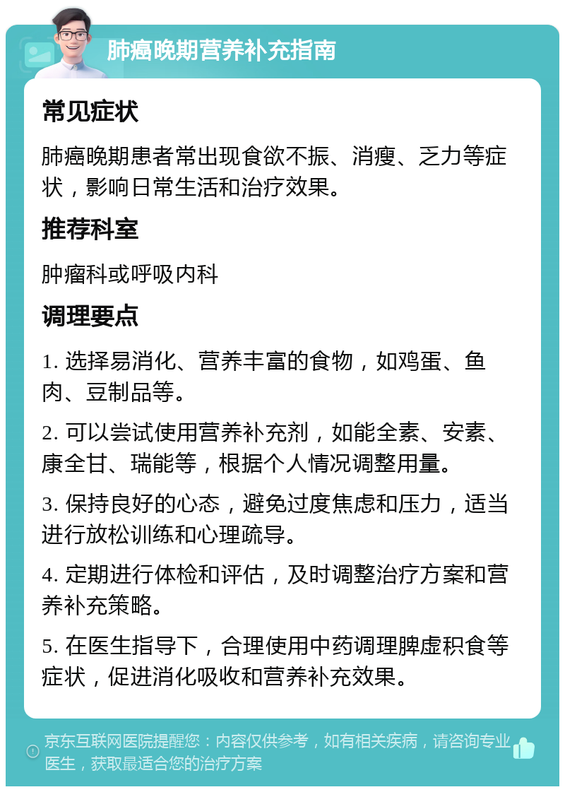 肺癌晚期营养补充指南 常见症状 肺癌晚期患者常出现食欲不振、消瘦、乏力等症状，影响日常生活和治疗效果。 推荐科室 肿瘤科或呼吸内科 调理要点 1. 选择易消化、营养丰富的食物，如鸡蛋、鱼肉、豆制品等。 2. 可以尝试使用营养补充剂，如能全素、安素、康全甘、瑞能等，根据个人情况调整用量。 3. 保持良好的心态，避免过度焦虑和压力，适当进行放松训练和心理疏导。 4. 定期进行体检和评估，及时调整治疗方案和营养补充策略。 5. 在医生指导下，合理使用中药调理脾虚积食等症状，促进消化吸收和营养补充效果。