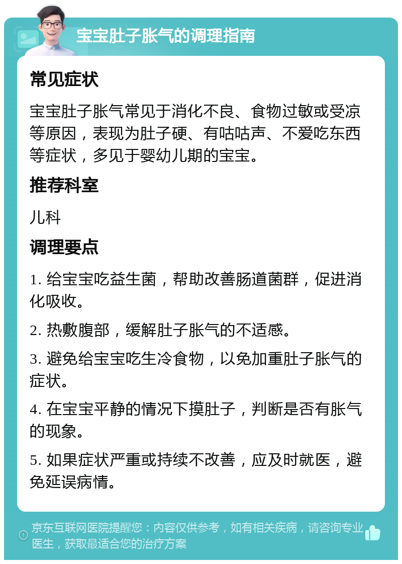 宝宝肚子胀气的调理指南 常见症状 宝宝肚子胀气常见于消化不良、食物过敏或受凉等原因，表现为肚子硬、有咕咕声、不爱吃东西等症状，多见于婴幼儿期的宝宝。 推荐科室 儿科 调理要点 1. 给宝宝吃益生菌，帮助改善肠道菌群，促进消化吸收。 2. 热敷腹部，缓解肚子胀气的不适感。 3. 避免给宝宝吃生冷食物，以免加重肚子胀气的症状。 4. 在宝宝平静的情况下摸肚子，判断是否有胀气的现象。 5. 如果症状严重或持续不改善，应及时就医，避免延误病情。