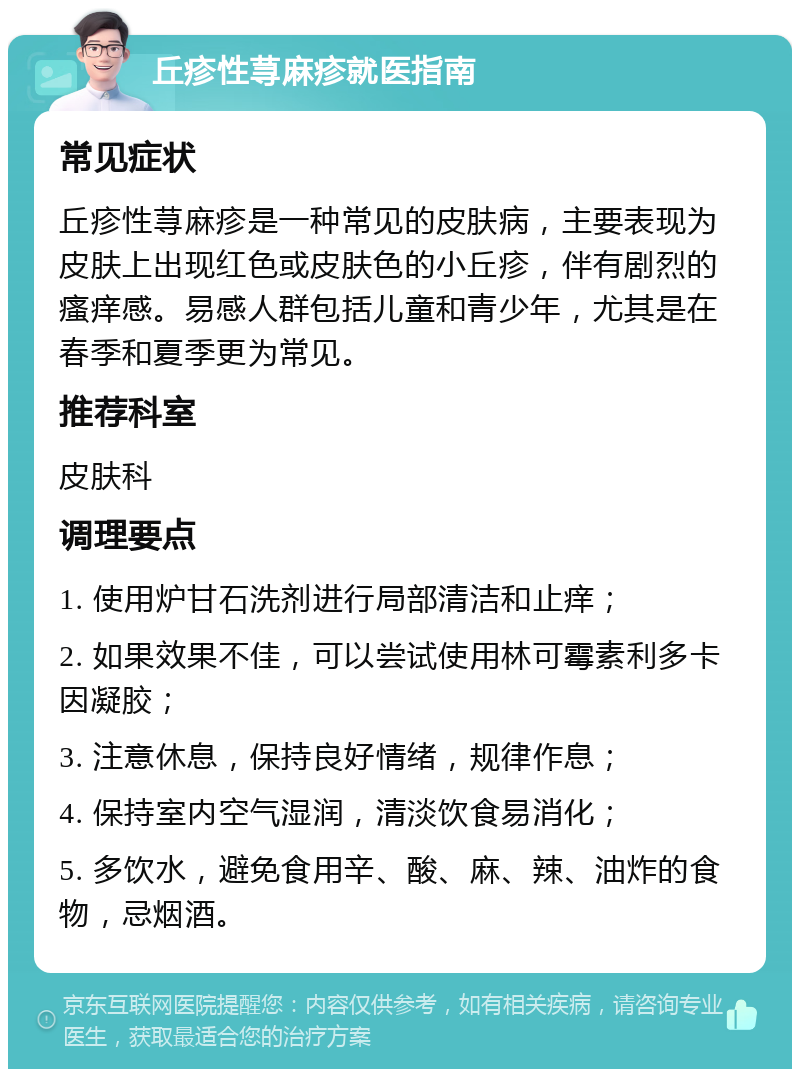 丘疹性荨麻疹就医指南 常见症状 丘疹性荨麻疹是一种常见的皮肤病，主要表现为皮肤上出现红色或皮肤色的小丘疹，伴有剧烈的瘙痒感。易感人群包括儿童和青少年，尤其是在春季和夏季更为常见。 推荐科室 皮肤科 调理要点 1. 使用炉甘石洗剂进行局部清洁和止痒； 2. 如果效果不佳，可以尝试使用林可霉素利多卡因凝胶； 3. 注意休息，保持良好情绪，规律作息； 4. 保持室内空气湿润，清淡饮食易消化； 5. 多饮水，避免食用辛、酸、麻、辣、油炸的食物，忌烟酒。