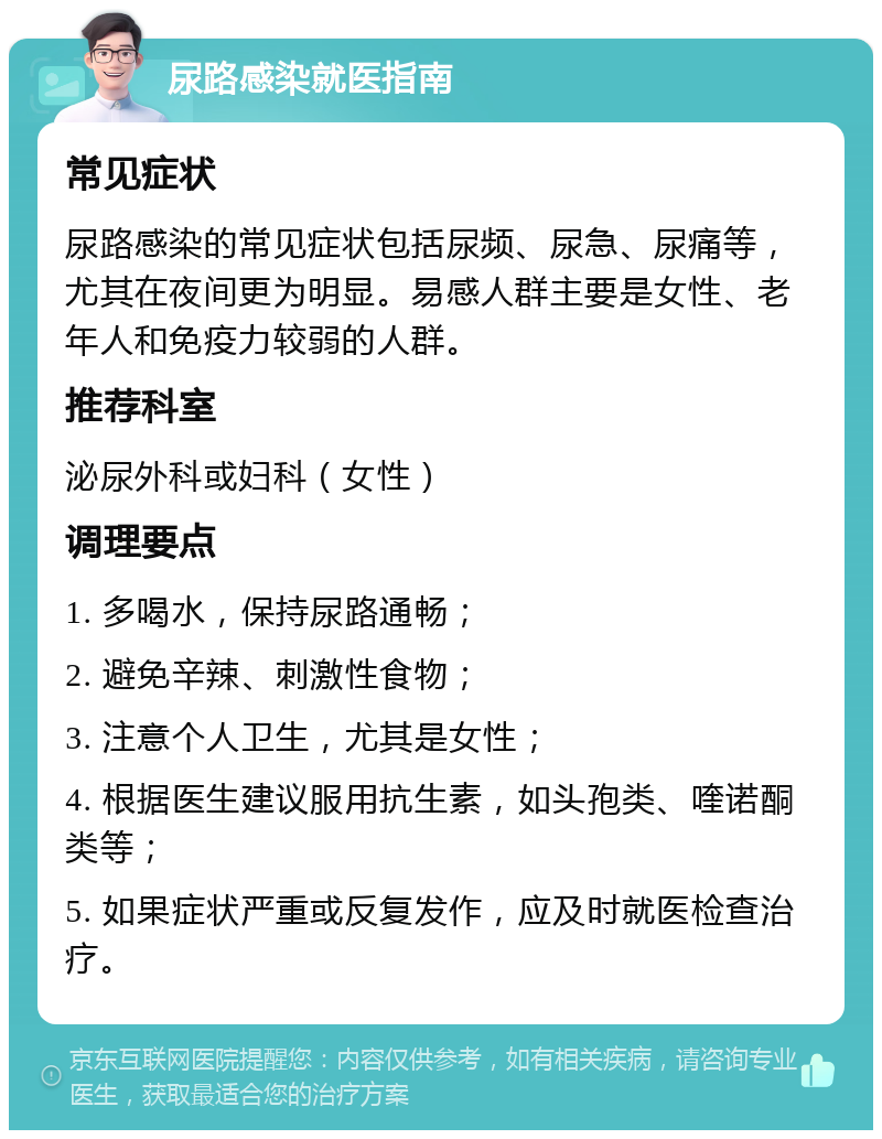 尿路感染就医指南 常见症状 尿路感染的常见症状包括尿频、尿急、尿痛等，尤其在夜间更为明显。易感人群主要是女性、老年人和免疫力较弱的人群。 推荐科室 泌尿外科或妇科（女性） 调理要点 1. 多喝水，保持尿路通畅； 2. 避免辛辣、刺激性食物； 3. 注意个人卫生，尤其是女性； 4. 根据医生建议服用抗生素，如头孢类、喹诺酮类等； 5. 如果症状严重或反复发作，应及时就医检查治疗。