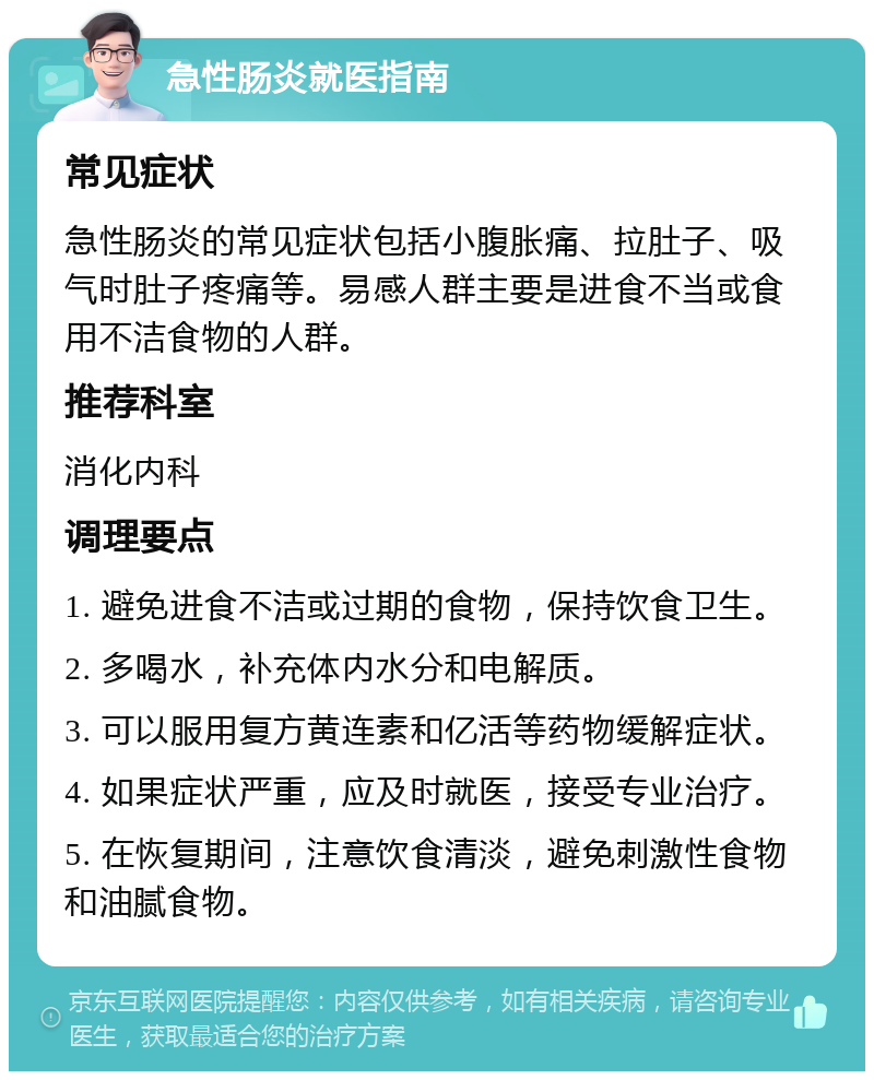 急性肠炎就医指南 常见症状 急性肠炎的常见症状包括小腹胀痛、拉肚子、吸气时肚子疼痛等。易感人群主要是进食不当或食用不洁食物的人群。 推荐科室 消化内科 调理要点 1. 避免进食不洁或过期的食物，保持饮食卫生。 2. 多喝水，补充体内水分和电解质。 3. 可以服用复方黄连素和亿活等药物缓解症状。 4. 如果症状严重，应及时就医，接受专业治疗。 5. 在恢复期间，注意饮食清淡，避免刺激性食物和油腻食物。