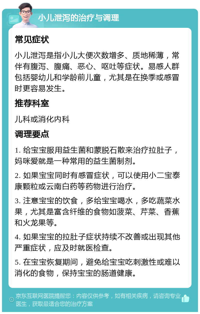 小儿泄泻的治疗与调理 常见症状 小儿泄泻是指小儿大便次数增多、质地稀薄，常伴有腹泻、腹痛、恶心、呕吐等症状。易感人群包括婴幼儿和学龄前儿童，尤其是在换季或感冒时更容易发生。 推荐科室 儿科或消化内科 调理要点 1. 给宝宝服用益生菌和蒙脱石散来治疗拉肚子，妈咪爱就是一种常用的益生菌制剂。 2. 如果宝宝同时有感冒症状，可以使用小二宝泰康颗粒或云南白药等药物进行治疗。 3. 注意宝宝的饮食，多给宝宝喝水，多吃蔬菜水果，尤其是富含纤维的食物如菠菜、芹菜、香蕉和火龙果等。 4. 如果宝宝的拉肚子症状持续不改善或出现其他严重症状，应及时就医检查。 5. 在宝宝恢复期间，避免给宝宝吃刺激性或难以消化的食物，保持宝宝的肠道健康。