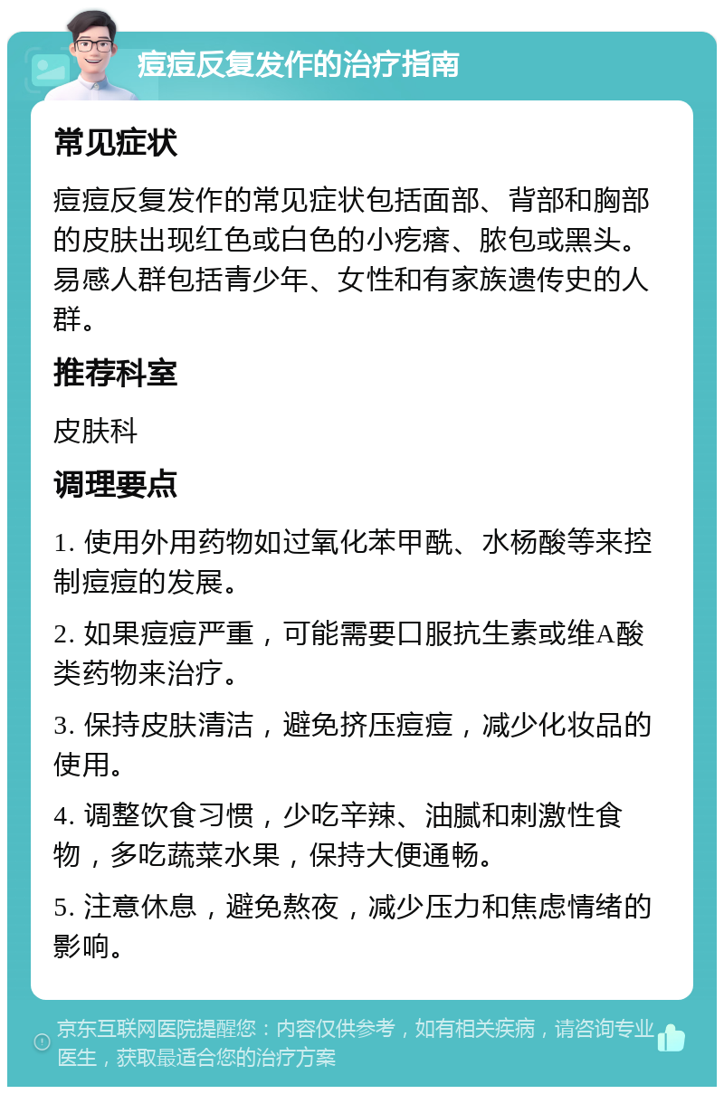 痘痘反复发作的治疗指南 常见症状 痘痘反复发作的常见症状包括面部、背部和胸部的皮肤出现红色或白色的小疙瘩、脓包或黑头。易感人群包括青少年、女性和有家族遗传史的人群。 推荐科室 皮肤科 调理要点 1. 使用外用药物如过氧化苯甲酰、水杨酸等来控制痘痘的发展。 2. 如果痘痘严重，可能需要口服抗生素或维A酸类药物来治疗。 3. 保持皮肤清洁，避免挤压痘痘，减少化妆品的使用。 4. 调整饮食习惯，少吃辛辣、油腻和刺激性食物，多吃蔬菜水果，保持大便通畅。 5. 注意休息，避免熬夜，减少压力和焦虑情绪的影响。