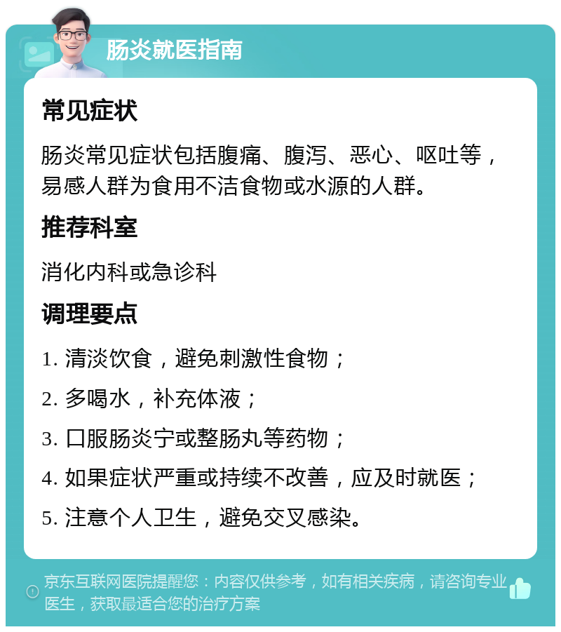 肠炎就医指南 常见症状 肠炎常见症状包括腹痛、腹泻、恶心、呕吐等，易感人群为食用不洁食物或水源的人群。 推荐科室 消化内科或急诊科 调理要点 1. 清淡饮食，避免刺激性食物； 2. 多喝水，补充体液； 3. 口服肠炎宁或整肠丸等药物； 4. 如果症状严重或持续不改善，应及时就医； 5. 注意个人卫生，避免交叉感染。