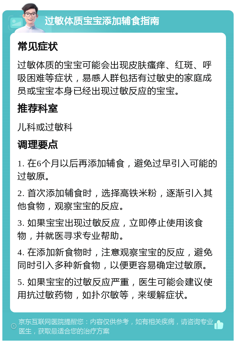 过敏体质宝宝添加辅食指南 常见症状 过敏体质的宝宝可能会出现皮肤瘙痒、红斑、呼吸困难等症状，易感人群包括有过敏史的家庭成员或宝宝本身已经出现过敏反应的宝宝。 推荐科室 儿科或过敏科 调理要点 1. 在6个月以后再添加辅食，避免过早引入可能的过敏原。 2. 首次添加辅食时，选择高铁米粉，逐渐引入其他食物，观察宝宝的反应。 3. 如果宝宝出现过敏反应，立即停止使用该食物，并就医寻求专业帮助。 4. 在添加新食物时，注意观察宝宝的反应，避免同时引入多种新食物，以便更容易确定过敏原。 5. 如果宝宝的过敏反应严重，医生可能会建议使用抗过敏药物，如扑尔敏等，来缓解症状。