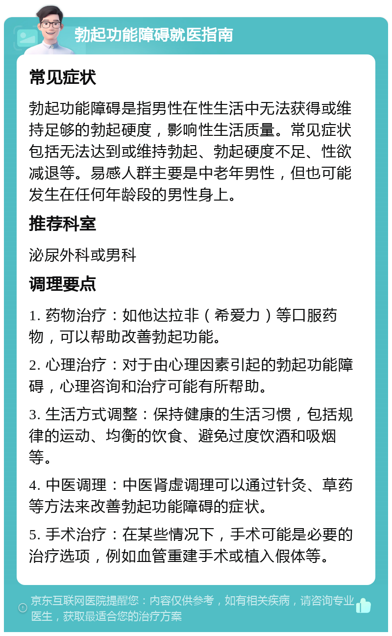 勃起功能障碍就医指南 常见症状 勃起功能障碍是指男性在性生活中无法获得或维持足够的勃起硬度，影响性生活质量。常见症状包括无法达到或维持勃起、勃起硬度不足、性欲减退等。易感人群主要是中老年男性，但也可能发生在任何年龄段的男性身上。 推荐科室 泌尿外科或男科 调理要点 1. 药物治疗：如他达拉非（希爱力）等口服药物，可以帮助改善勃起功能。 2. 心理治疗：对于由心理因素引起的勃起功能障碍，心理咨询和治疗可能有所帮助。 3. 生活方式调整：保持健康的生活习惯，包括规律的运动、均衡的饮食、避免过度饮酒和吸烟等。 4. 中医调理：中医肾虚调理可以通过针灸、草药等方法来改善勃起功能障碍的症状。 5. 手术治疗：在某些情况下，手术可能是必要的治疗选项，例如血管重建手术或植入假体等。