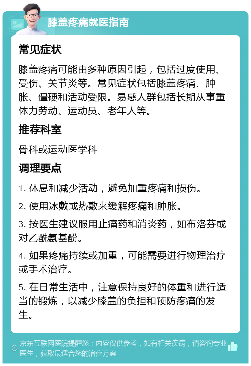 膝盖疼痛就医指南 常见症状 膝盖疼痛可能由多种原因引起，包括过度使用、受伤、关节炎等。常见症状包括膝盖疼痛、肿胀、僵硬和活动受限。易感人群包括长期从事重体力劳动、运动员、老年人等。 推荐科室 骨科或运动医学科 调理要点 1. 休息和减少活动，避免加重疼痛和损伤。 2. 使用冰敷或热敷来缓解疼痛和肿胀。 3. 按医生建议服用止痛药和消炎药，如布洛芬或对乙酰氨基酚。 4. 如果疼痛持续或加重，可能需要进行物理治疗或手术治疗。 5. 在日常生活中，注意保持良好的体重和进行适当的锻炼，以减少膝盖的负担和预防疼痛的发生。