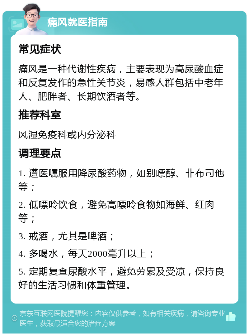 痛风就医指南 常见症状 痛风是一种代谢性疾病，主要表现为高尿酸血症和反复发作的急性关节炎，易感人群包括中老年人、肥胖者、长期饮酒者等。 推荐科室 风湿免疫科或内分泌科 调理要点 1. 遵医嘱服用降尿酸药物，如别嘌醇、非布司他等； 2. 低嘌呤饮食，避免高嘌呤食物如海鲜、红肉等； 3. 戒酒，尤其是啤酒； 4. 多喝水，每天2000毫升以上； 5. 定期复查尿酸水平，避免劳累及受凉，保持良好的生活习惯和体重管理。