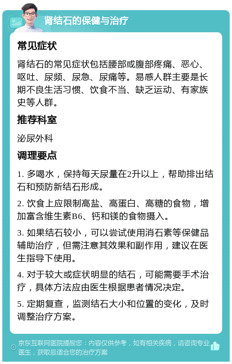 肾结石的保健与治疗 常见症状 肾结石的常见症状包括腰部或腹部疼痛、恶心、呕吐、尿频、尿急、尿痛等。易感人群主要是长期不良生活习惯、饮食不当、缺乏运动、有家族史等人群。 推荐科室 泌尿外科 调理要点 1. 多喝水，保持每天尿量在2升以上，帮助排出结石和预防新结石形成。 2. 饮食上应限制高盐、高蛋白、高糖的食物，增加富含维生素B6、钙和镁的食物摄入。 3. 如果结石较小，可以尝试使用消石素等保健品辅助治疗，但需注意其效果和副作用，建议在医生指导下使用。 4. 对于较大或症状明显的结石，可能需要手术治疗，具体方法应由医生根据患者情况决定。 5. 定期复查，监测结石大小和位置的变化，及时调整治疗方案。