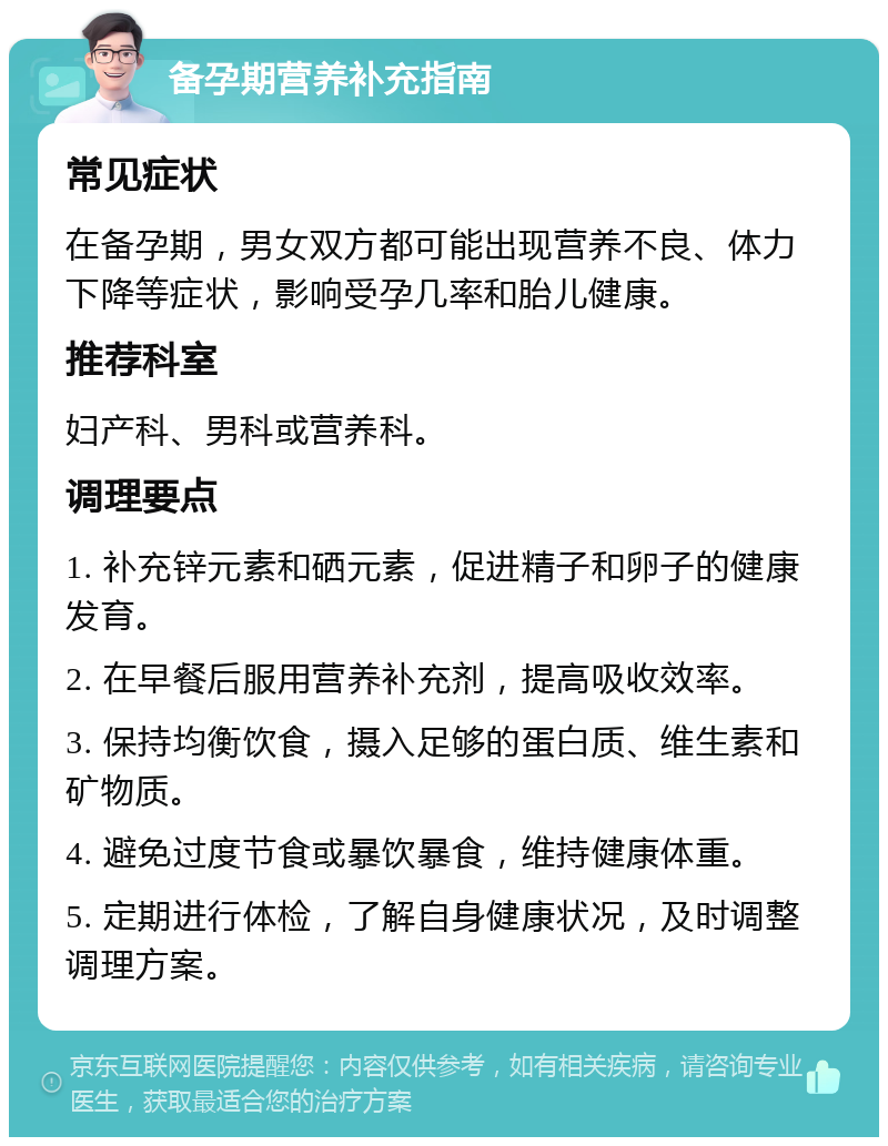 备孕期营养补充指南 常见症状 在备孕期，男女双方都可能出现营养不良、体力下降等症状，影响受孕几率和胎儿健康。 推荐科室 妇产科、男科或营养科。 调理要点 1. 补充锌元素和硒元素，促进精子和卵子的健康发育。 2. 在早餐后服用营养补充剂，提高吸收效率。 3. 保持均衡饮食，摄入足够的蛋白质、维生素和矿物质。 4. 避免过度节食或暴饮暴食，维持健康体重。 5. 定期进行体检，了解自身健康状况，及时调整调理方案。