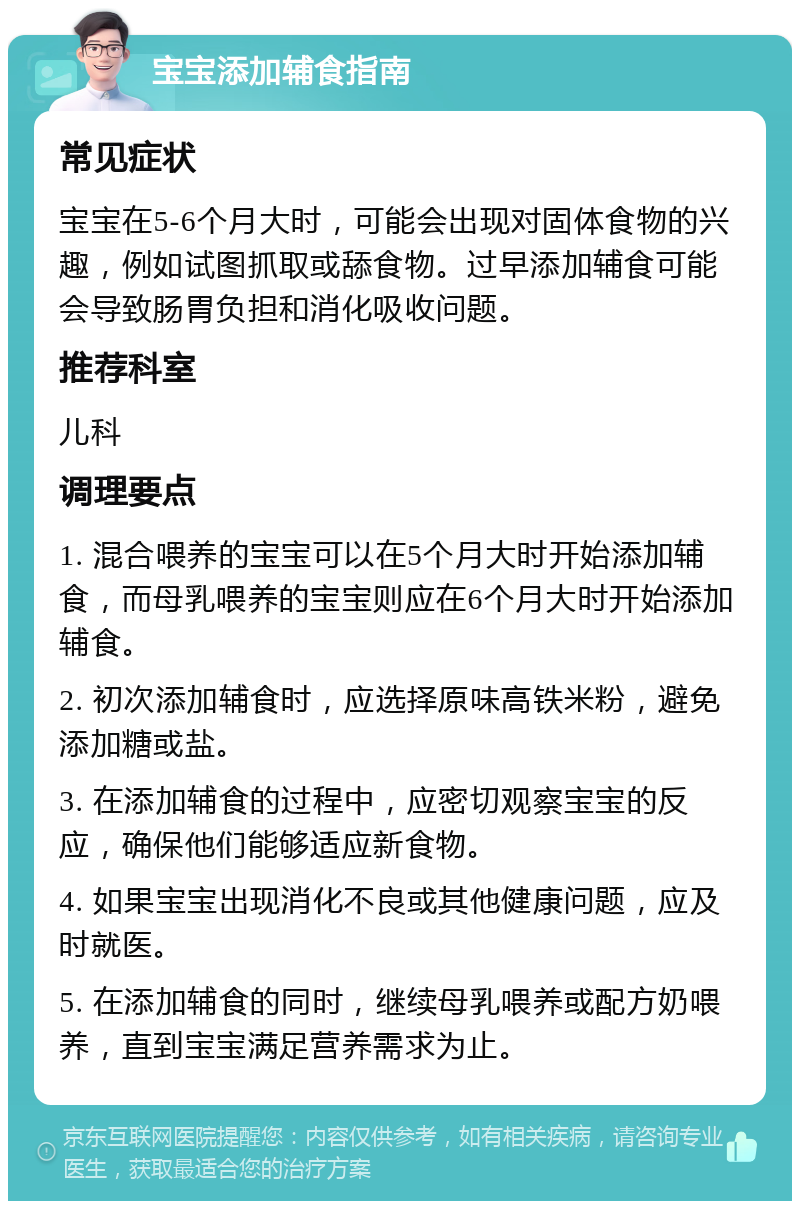 宝宝添加辅食指南 常见症状 宝宝在5-6个月大时，可能会出现对固体食物的兴趣，例如试图抓取或舔食物。过早添加辅食可能会导致肠胃负担和消化吸收问题。 推荐科室 儿科 调理要点 1. 混合喂养的宝宝可以在5个月大时开始添加辅食，而母乳喂养的宝宝则应在6个月大时开始添加辅食。 2. 初次添加辅食时，应选择原味高铁米粉，避免添加糖或盐。 3. 在添加辅食的过程中，应密切观察宝宝的反应，确保他们能够适应新食物。 4. 如果宝宝出现消化不良或其他健康问题，应及时就医。 5. 在添加辅食的同时，继续母乳喂养或配方奶喂养，直到宝宝满足营养需求为止。