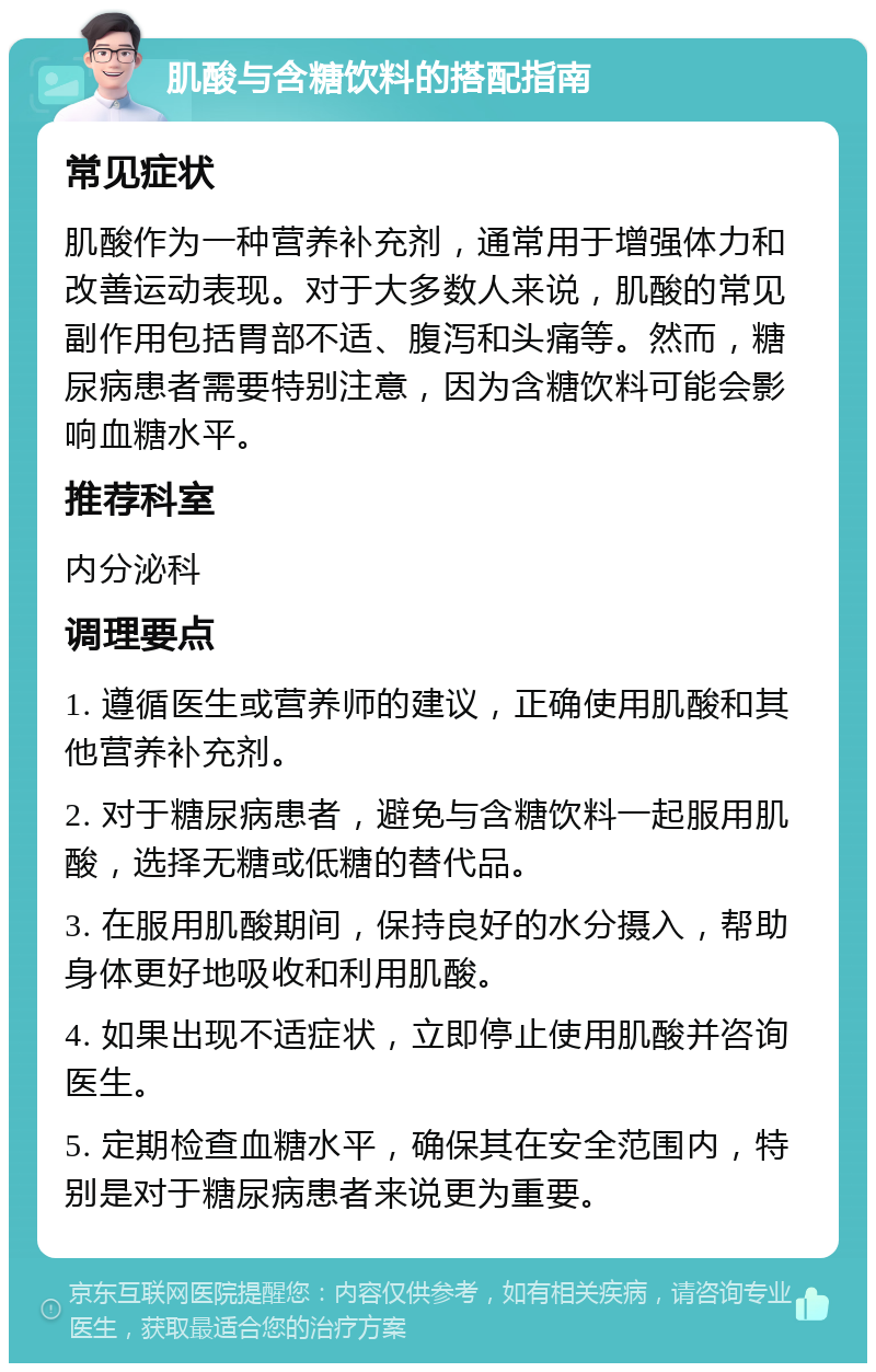 肌酸与含糖饮料的搭配指南 常见症状 肌酸作为一种营养补充剂，通常用于增强体力和改善运动表现。对于大多数人来说，肌酸的常见副作用包括胃部不适、腹泻和头痛等。然而，糖尿病患者需要特别注意，因为含糖饮料可能会影响血糖水平。 推荐科室 内分泌科 调理要点 1. 遵循医生或营养师的建议，正确使用肌酸和其他营养补充剂。 2. 对于糖尿病患者，避免与含糖饮料一起服用肌酸，选择无糖或低糖的替代品。 3. 在服用肌酸期间，保持良好的水分摄入，帮助身体更好地吸收和利用肌酸。 4. 如果出现不适症状，立即停止使用肌酸并咨询医生。 5. 定期检查血糖水平，确保其在安全范围内，特别是对于糖尿病患者来说更为重要。