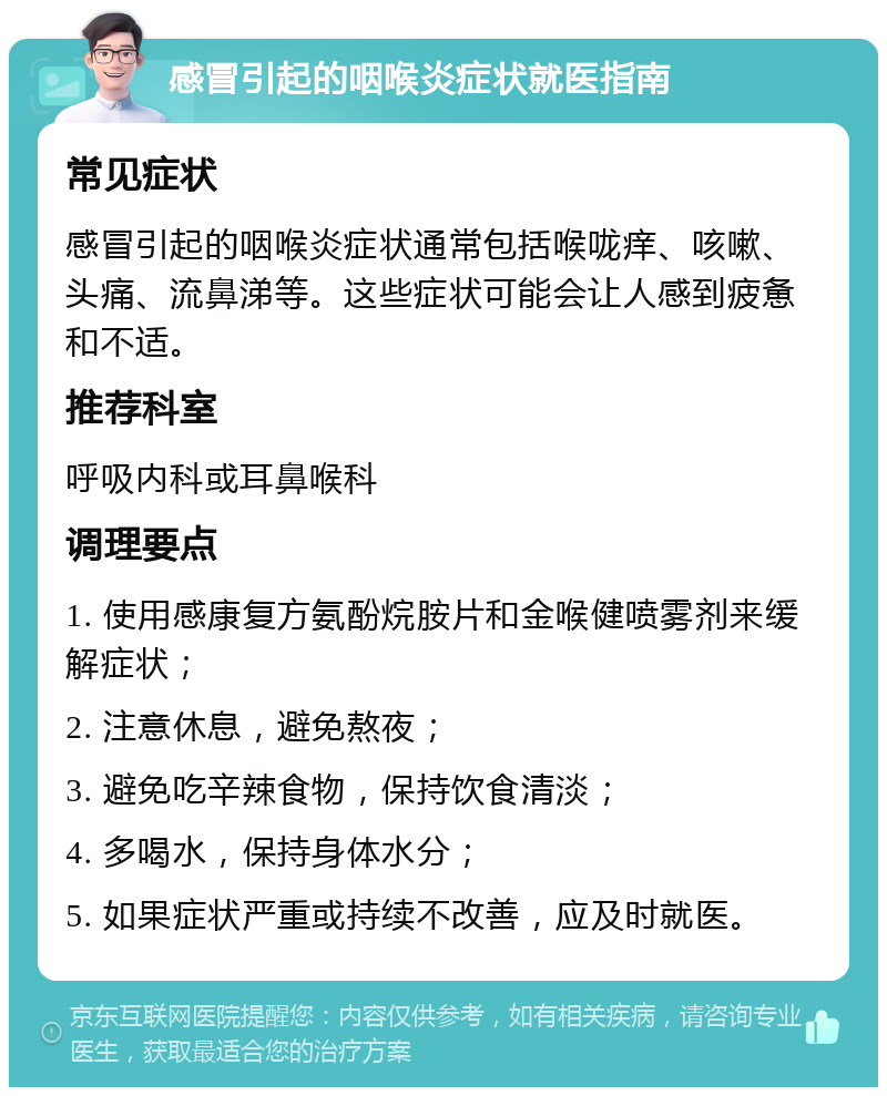 感冒引起的咽喉炎症状就医指南 常见症状 感冒引起的咽喉炎症状通常包括喉咙痒、咳嗽、头痛、流鼻涕等。这些症状可能会让人感到疲惫和不适。 推荐科室 呼吸内科或耳鼻喉科 调理要点 1. 使用感康复方氨酚烷胺片和金喉健喷雾剂来缓解症状； 2. 注意休息，避免熬夜； 3. 避免吃辛辣食物，保持饮食清淡； 4. 多喝水，保持身体水分； 5. 如果症状严重或持续不改善，应及时就医。