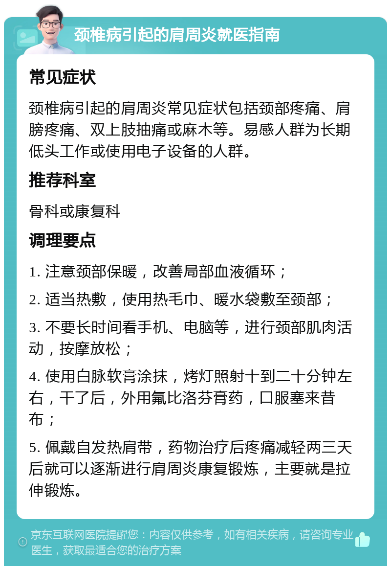 颈椎病引起的肩周炎就医指南 常见症状 颈椎病引起的肩周炎常见症状包括颈部疼痛、肩膀疼痛、双上肢抽痛或麻木等。易感人群为长期低头工作或使用电子设备的人群。 推荐科室 骨科或康复科 调理要点 1. 注意颈部保暖，改善局部血液循环； 2. 适当热敷，使用热毛巾、暖水袋敷至颈部； 3. 不要长时间看手机、电脑等，进行颈部肌肉活动，按摩放松； 4. 使用白脉软膏涂抹，烤灯照射十到二十分钟左右，干了后，外用氟比洛芬膏药，口服塞来昔布； 5. 佩戴自发热肩带，药物治疗后疼痛减轻两三天后就可以逐渐进行肩周炎康复锻炼，主要就是拉伸锻炼。