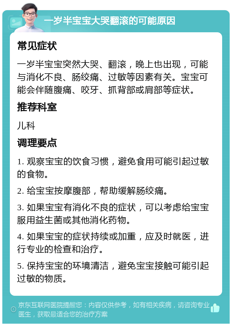 一岁半宝宝大哭翻滚的可能原因 常见症状 一岁半宝宝突然大哭、翻滚，晚上也出现，可能与消化不良、肠绞痛、过敏等因素有关。宝宝可能会伴随腹痛、咬牙、抓背部或肩部等症状。 推荐科室 儿科 调理要点 1. 观察宝宝的饮食习惯，避免食用可能引起过敏的食物。 2. 给宝宝按摩腹部，帮助缓解肠绞痛。 3. 如果宝宝有消化不良的症状，可以考虑给宝宝服用益生菌或其他消化药物。 4. 如果宝宝的症状持续或加重，应及时就医，进行专业的检查和治疗。 5. 保持宝宝的环境清洁，避免宝宝接触可能引起过敏的物质。