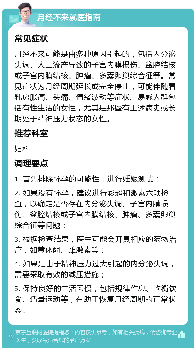 月经不来就医指南 常见症状 月经不来可能是由多种原因引起的，包括内分泌失调、人工流产导致的子宫内膜损伤、盆腔结核或子宫内膜结核、肿瘤、多囊卵巢综合征等。常见症状为月经周期延长或完全停止，可能伴随着乳房胀痛、头痛、情绪波动等症状。易感人群包括有性生活的女性，尤其是那些有上述病史或长期处于精神压力状态的女性。 推荐科室 妇科 调理要点 1. 首先排除怀孕的可能性，进行妊娠测试； 2. 如果没有怀孕，建议进行彩超和激素六项检查，以确定是否存在内分泌失调、子宫内膜损伤、盆腔结核或子宫内膜结核、肿瘤、多囊卵巢综合征等问题； 3. 根据检查结果，医生可能会开具相应的药物治疗，如黄体酮、雌激素等； 4. 如果是由于精神压力过大引起的内分泌失调，需要采取有效的减压措施； 5. 保持良好的生活习惯，包括规律作息、均衡饮食、适量运动等，有助于恢复月经周期的正常状态。