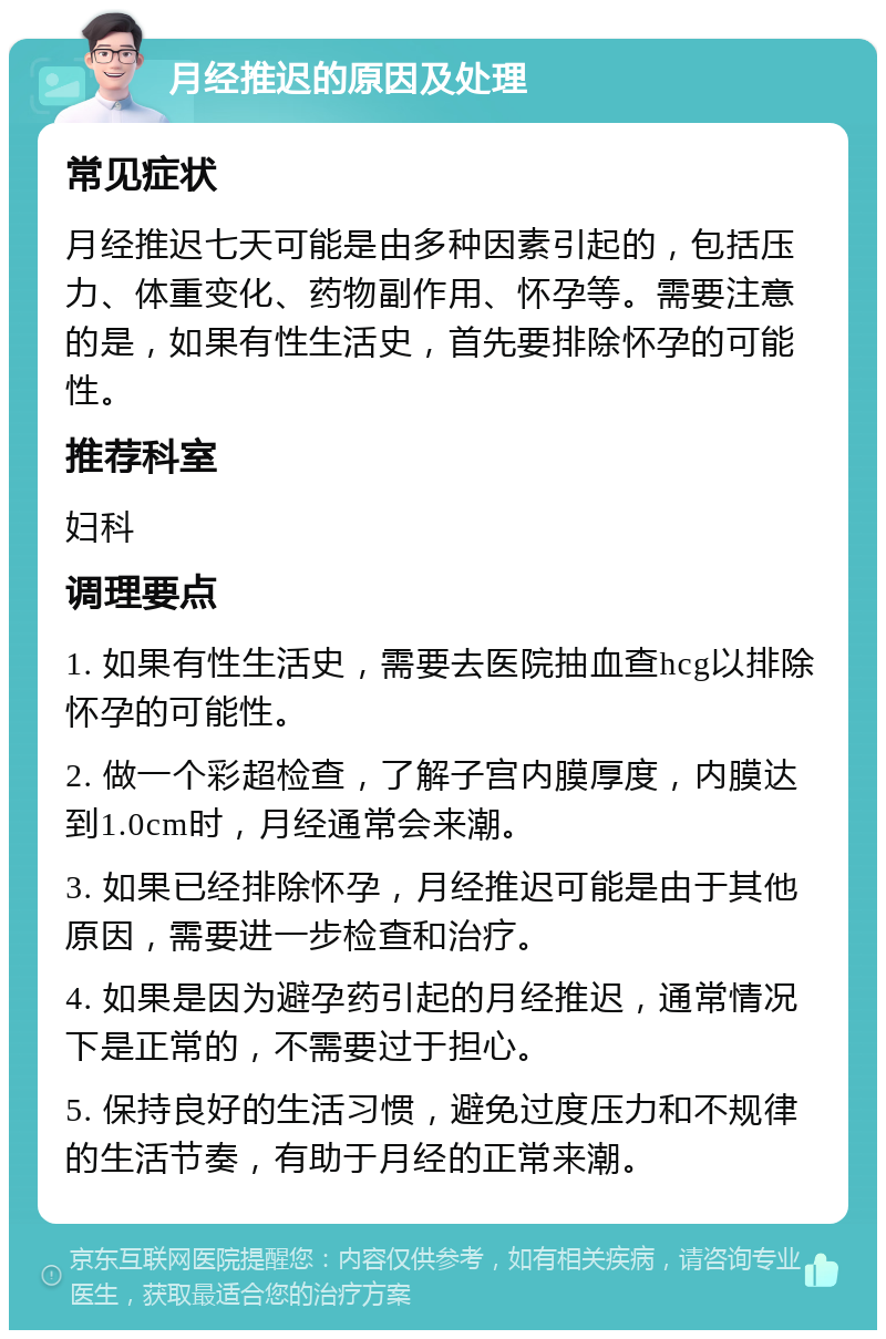 月经推迟的原因及处理 常见症状 月经推迟七天可能是由多种因素引起的，包括压力、体重变化、药物副作用、怀孕等。需要注意的是，如果有性生活史，首先要排除怀孕的可能性。 推荐科室 妇科 调理要点 1. 如果有性生活史，需要去医院抽血查hcg以排除怀孕的可能性。 2. 做一个彩超检查，了解子宫内膜厚度，内膜达到1.0cm时，月经通常会来潮。 3. 如果已经排除怀孕，月经推迟可能是由于其他原因，需要进一步检查和治疗。 4. 如果是因为避孕药引起的月经推迟，通常情况下是正常的，不需要过于担心。 5. 保持良好的生活习惯，避免过度压力和不规律的生活节奏，有助于月经的正常来潮。