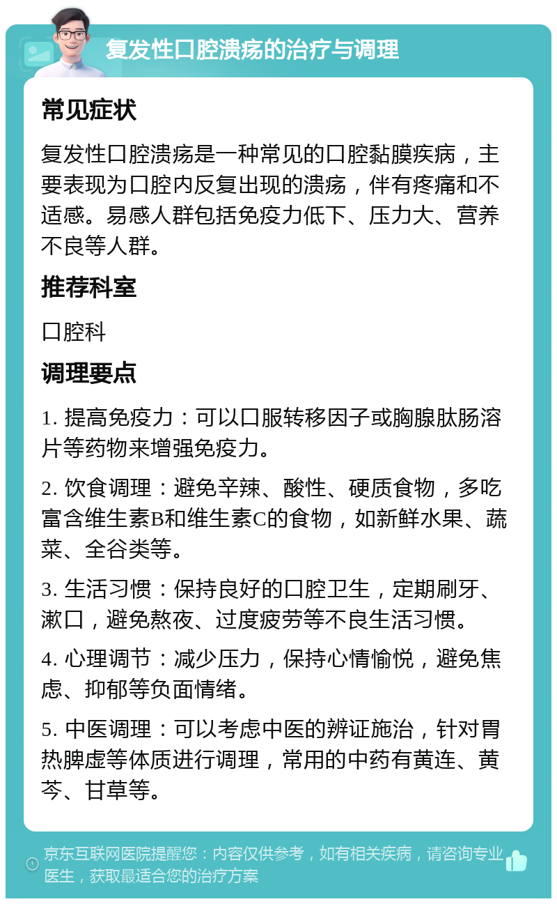 复发性口腔溃疡的治疗与调理 常见症状 复发性口腔溃疡是一种常见的口腔黏膜疾病，主要表现为口腔内反复出现的溃疡，伴有疼痛和不适感。易感人群包括免疫力低下、压力大、营养不良等人群。 推荐科室 口腔科 调理要点 1. 提高免疫力：可以口服转移因子或胸腺肽肠溶片等药物来增强免疫力。 2. 饮食调理：避免辛辣、酸性、硬质食物，多吃富含维生素B和维生素C的食物，如新鲜水果、蔬菜、全谷类等。 3. 生活习惯：保持良好的口腔卫生，定期刷牙、漱口，避免熬夜、过度疲劳等不良生活习惯。 4. 心理调节：减少压力，保持心情愉悦，避免焦虑、抑郁等负面情绪。 5. 中医调理：可以考虑中医的辨证施治，针对胃热脾虚等体质进行调理，常用的中药有黄连、黄芩、甘草等。