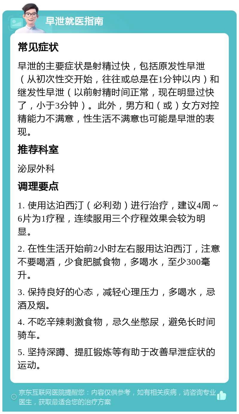 早泄就医指南 常见症状 早泄的主要症状是射精过快，包括原发性早泄（从初次性交开始，往往或总是在1分钟以内）和继发性早泄（以前射精时间正常，现在明显过快了，小于3分钟）。此外，男方和（或）女方对控精能力不满意，性生活不满意也可能是早泄的表现。 推荐科室 泌尿外科 调理要点 1. 使用达泊西汀（必利劲）进行治疗，建议4周～6片为1疗程，连续服用三个疗程效果会较为明显。 2. 在性生活开始前2小时左右服用达泊西汀，注意不要喝酒，少食肥腻食物，多喝水，至少300毫升。 3. 保持良好的心态，减轻心理压力，多喝水，忌酒及烟。 4. 不吃辛辣刺激食物，忌久坐憋尿，避免长时间骑车。 5. 坚持深蹲、提肛锻炼等有助于改善早泄症状的运动。