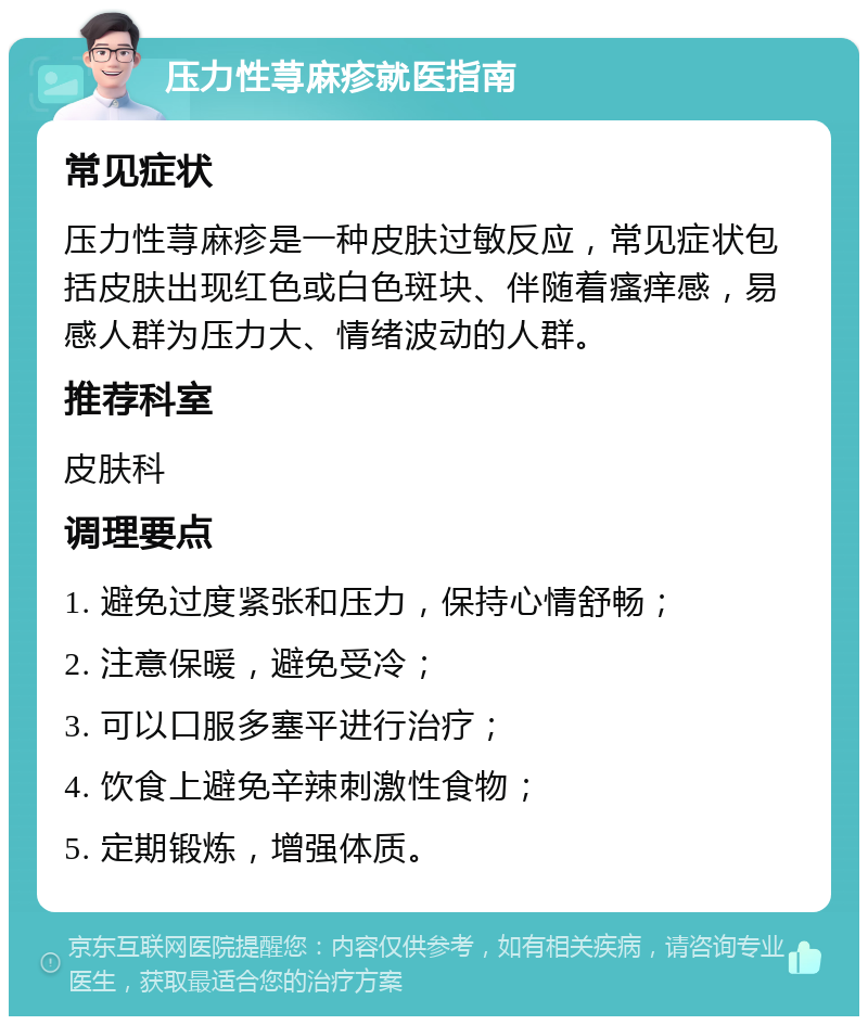 压力性荨麻疹就医指南 常见症状 压力性荨麻疹是一种皮肤过敏反应，常见症状包括皮肤出现红色或白色斑块、伴随着瘙痒感，易感人群为压力大、情绪波动的人群。 推荐科室 皮肤科 调理要点 1. 避免过度紧张和压力，保持心情舒畅； 2. 注意保暖，避免受冷； 3. 可以口服多塞平进行治疗； 4. 饮食上避免辛辣刺激性食物； 5. 定期锻炼，增强体质。