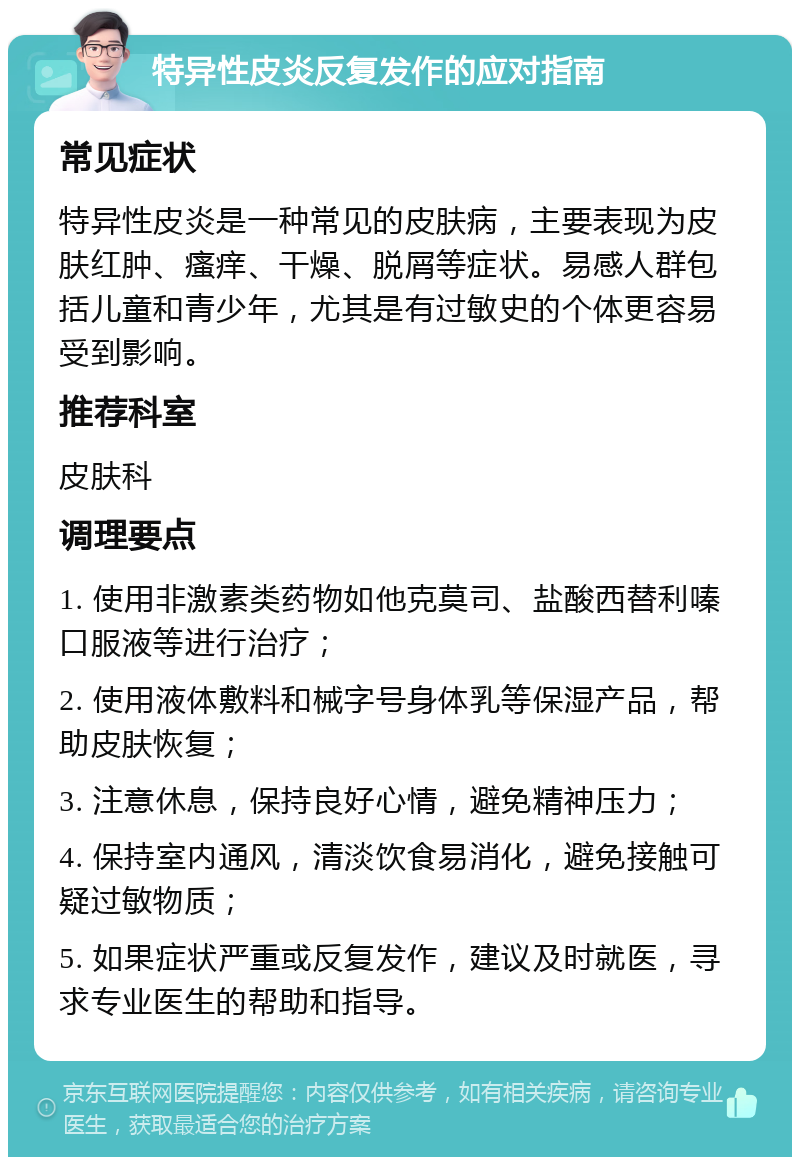 特异性皮炎反复发作的应对指南 常见症状 特异性皮炎是一种常见的皮肤病，主要表现为皮肤红肿、瘙痒、干燥、脱屑等症状。易感人群包括儿童和青少年，尤其是有过敏史的个体更容易受到影响。 推荐科室 皮肤科 调理要点 1. 使用非激素类药物如他克莫司、盐酸西替利嗪口服液等进行治疗； 2. 使用液体敷料和械字号身体乳等保湿产品，帮助皮肤恢复； 3. 注意休息，保持良好心情，避免精神压力； 4. 保持室内通风，清淡饮食易消化，避免接触可疑过敏物质； 5. 如果症状严重或反复发作，建议及时就医，寻求专业医生的帮助和指导。