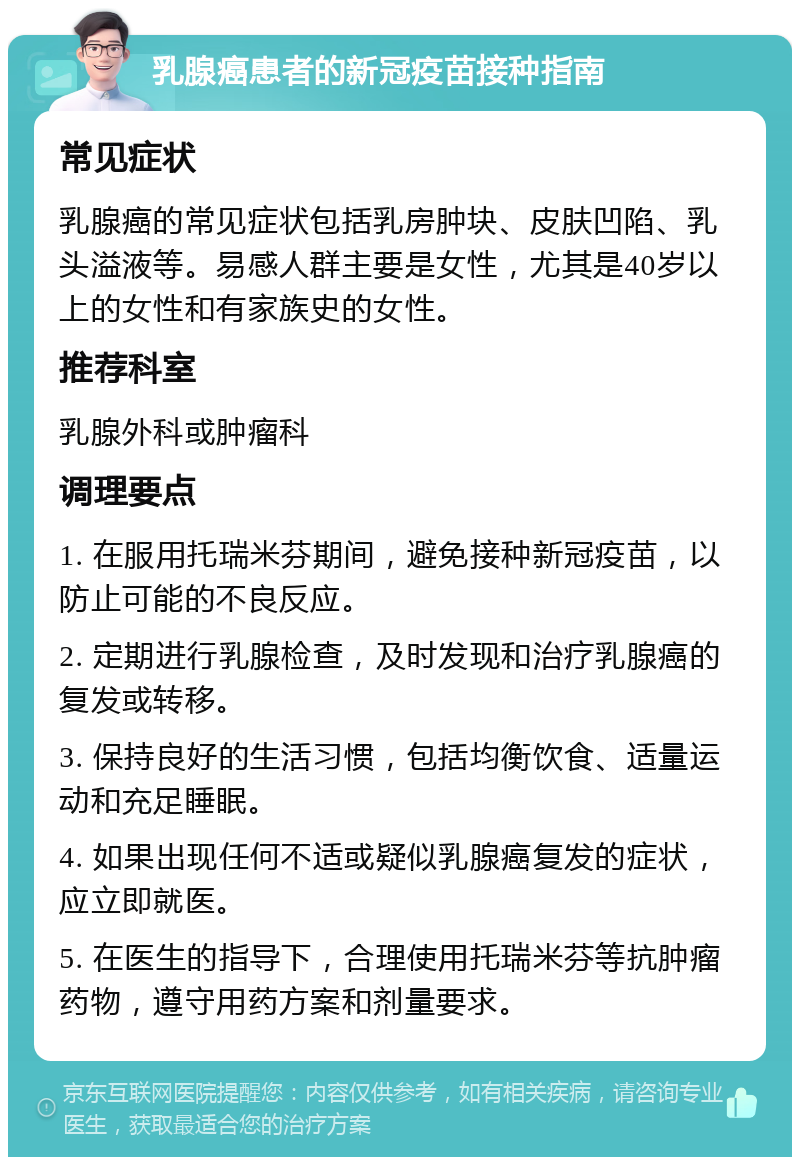 乳腺癌患者的新冠疫苗接种指南 常见症状 乳腺癌的常见症状包括乳房肿块、皮肤凹陷、乳头溢液等。易感人群主要是女性，尤其是40岁以上的女性和有家族史的女性。 推荐科室 乳腺外科或肿瘤科 调理要点 1. 在服用托瑞米芬期间，避免接种新冠疫苗，以防止可能的不良反应。 2. 定期进行乳腺检查，及时发现和治疗乳腺癌的复发或转移。 3. 保持良好的生活习惯，包括均衡饮食、适量运动和充足睡眠。 4. 如果出现任何不适或疑似乳腺癌复发的症状，应立即就医。 5. 在医生的指导下，合理使用托瑞米芬等抗肿瘤药物，遵守用药方案和剂量要求。