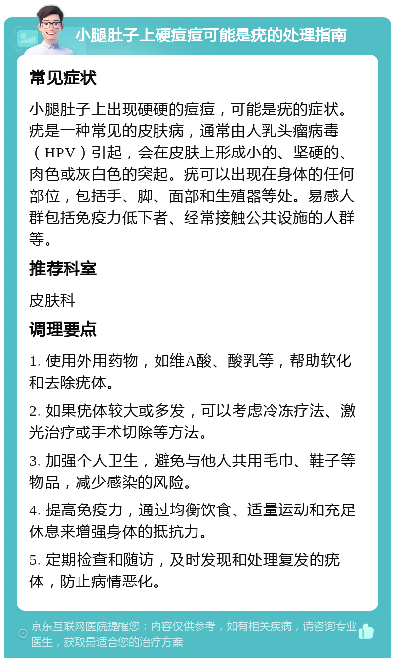 小腿肚子上硬痘痘可能是疣的处理指南 常见症状 小腿肚子上出现硬硬的痘痘，可能是疣的症状。疣是一种常见的皮肤病，通常由人乳头瘤病毒（HPV）引起，会在皮肤上形成小的、坚硬的、肉色或灰白色的突起。疣可以出现在身体的任何部位，包括手、脚、面部和生殖器等处。易感人群包括免疫力低下者、经常接触公共设施的人群等。 推荐科室 皮肤科 调理要点 1. 使用外用药物，如维A酸、酸乳等，帮助软化和去除疣体。 2. 如果疣体较大或多发，可以考虑冷冻疗法、激光治疗或手术切除等方法。 3. 加强个人卫生，避免与他人共用毛巾、鞋子等物品，减少感染的风险。 4. 提高免疫力，通过均衡饮食、适量运动和充足休息来增强身体的抵抗力。 5. 定期检查和随访，及时发现和处理复发的疣体，防止病情恶化。