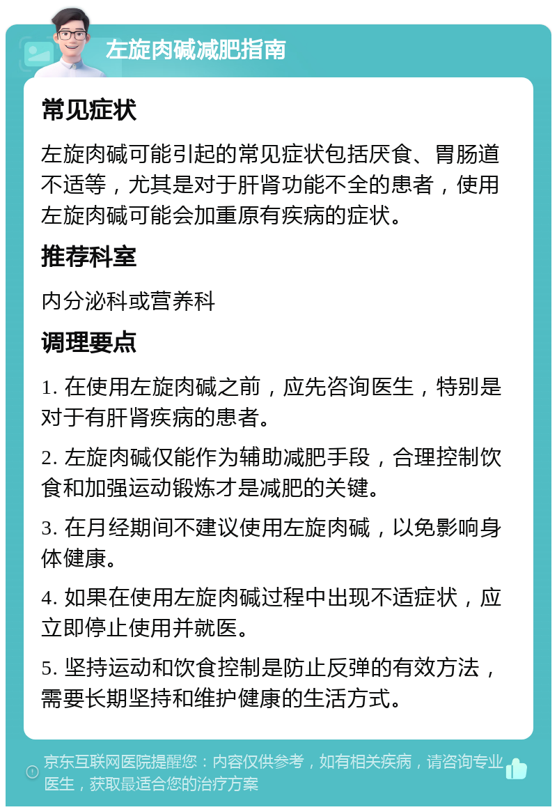 左旋肉碱减肥指南 常见症状 左旋肉碱可能引起的常见症状包括厌食、胃肠道不适等，尤其是对于肝肾功能不全的患者，使用左旋肉碱可能会加重原有疾病的症状。 推荐科室 内分泌科或营养科 调理要点 1. 在使用左旋肉碱之前，应先咨询医生，特别是对于有肝肾疾病的患者。 2. 左旋肉碱仅能作为辅助减肥手段，合理控制饮食和加强运动锻炼才是减肥的关键。 3. 在月经期间不建议使用左旋肉碱，以免影响身体健康。 4. 如果在使用左旋肉碱过程中出现不适症状，应立即停止使用并就医。 5. 坚持运动和饮食控制是防止反弹的有效方法，需要长期坚持和维护健康的生活方式。