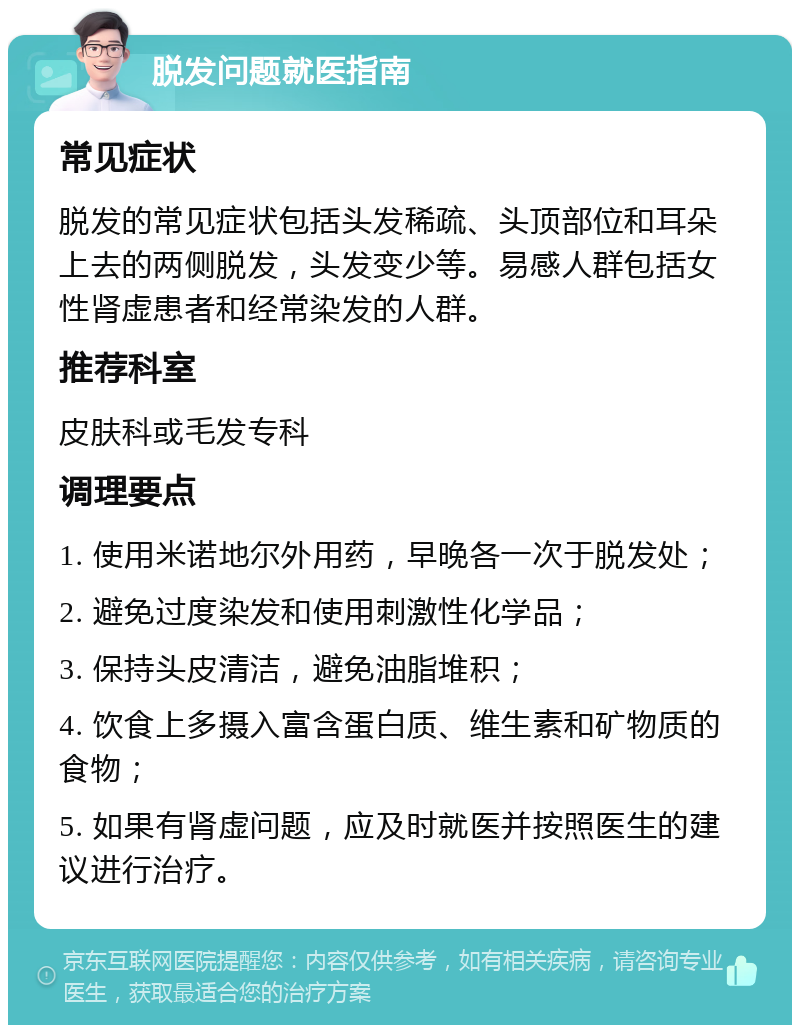 脱发问题就医指南 常见症状 脱发的常见症状包括头发稀疏、头顶部位和耳朵上去的两侧脱发，头发变少等。易感人群包括女性肾虚患者和经常染发的人群。 推荐科室 皮肤科或毛发专科 调理要点 1. 使用米诺地尔外用药，早晚各一次于脱发处； 2. 避免过度染发和使用刺激性化学品； 3. 保持头皮清洁，避免油脂堆积； 4. 饮食上多摄入富含蛋白质、维生素和矿物质的食物； 5. 如果有肾虚问题，应及时就医并按照医生的建议进行治疗。