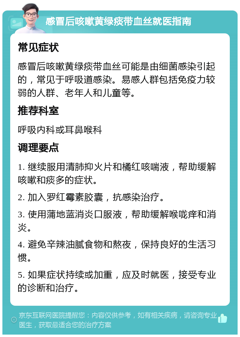 感冒后咳嗽黄绿痰带血丝就医指南 常见症状 感冒后咳嗽黄绿痰带血丝可能是由细菌感染引起的，常见于呼吸道感染。易感人群包括免疫力较弱的人群、老年人和儿童等。 推荐科室 呼吸内科或耳鼻喉科 调理要点 1. 继续服用清肺抑火片和橘红咳喘液，帮助缓解咳嗽和痰多的症状。 2. 加入罗红霉素胶囊，抗感染治疗。 3. 使用蒲地蓝消炎口服液，帮助缓解喉咙痒和消炎。 4. 避免辛辣油腻食物和熬夜，保持良好的生活习惯。 5. 如果症状持续或加重，应及时就医，接受专业的诊断和治疗。