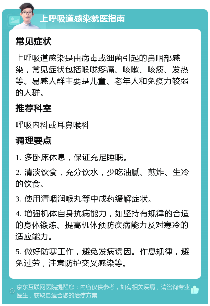 上呼吸道感染就医指南 常见症状 上呼吸道感染是由病毒或细菌引起的鼻咽部感染，常见症状包括喉咙疼痛、咳嗽、咳痰、发热等。易感人群主要是儿童、老年人和免疫力较弱的人群。 推荐科室 呼吸内科或耳鼻喉科 调理要点 1. 多卧床休息，保证充足睡眠。 2. 清淡饮食，充分饮水，少吃油腻、煎炸、生冷的饮食。 3. 使用清咽润喉丸等中成药缓解症状。 4. 增强机体自身抗病能力，如坚持有规律的合适的身体锻炼、提高机体预防疾病能力及对寒冷的适应能力。 5. 做好防寒工作，避免发病诱因。作息规律，避免过劳，注意防护交叉感染等。