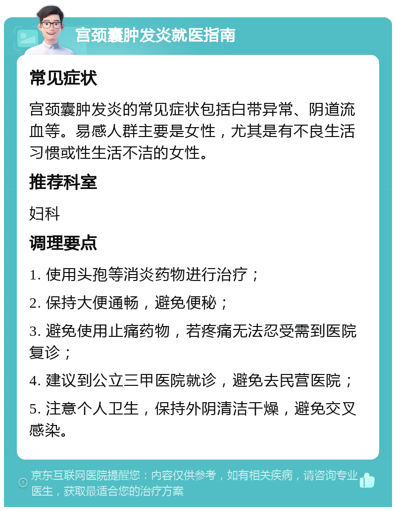 宫颈囊肿发炎就医指南 常见症状 宫颈囊肿发炎的常见症状包括白带异常、阴道流血等。易感人群主要是女性，尤其是有不良生活习惯或性生活不洁的女性。 推荐科室 妇科 调理要点 1. 使用头孢等消炎药物进行治疗； 2. 保持大便通畅，避免便秘； 3. 避免使用止痛药物，若疼痛无法忍受需到医院复诊； 4. 建议到公立三甲医院就诊，避免去民营医院； 5. 注意个人卫生，保持外阴清洁干燥，避免交叉感染。