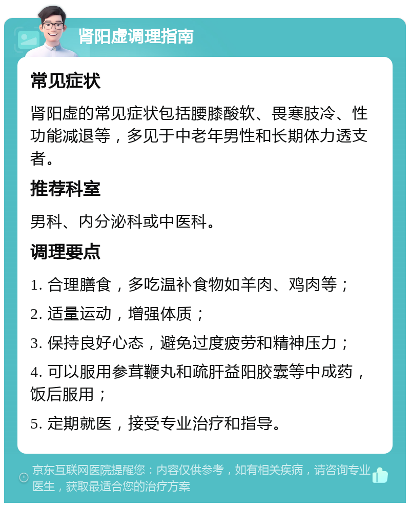 肾阳虚调理指南 常见症状 肾阳虚的常见症状包括腰膝酸软、畏寒肢冷、性功能减退等，多见于中老年男性和长期体力透支者。 推荐科室 男科、内分泌科或中医科。 调理要点 1. 合理膳食，多吃温补食物如羊肉、鸡肉等； 2. 适量运动，增强体质； 3. 保持良好心态，避免过度疲劳和精神压力； 4. 可以服用参茸鞭丸和疏肝益阳胶囊等中成药，饭后服用； 5. 定期就医，接受专业治疗和指导。