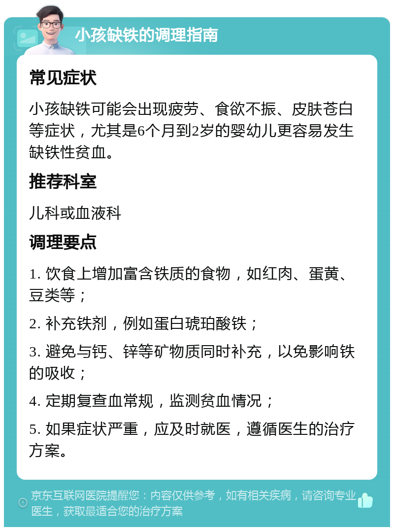 小孩缺铁的调理指南 常见症状 小孩缺铁可能会出现疲劳、食欲不振、皮肤苍白等症状，尤其是6个月到2岁的婴幼儿更容易发生缺铁性贫血。 推荐科室 儿科或血液科 调理要点 1. 饮食上增加富含铁质的食物，如红肉、蛋黄、豆类等； 2. 补充铁剂，例如蛋白琥珀酸铁； 3. 避免与钙、锌等矿物质同时补充，以免影响铁的吸收； 4. 定期复查血常规，监测贫血情况； 5. 如果症状严重，应及时就医，遵循医生的治疗方案。