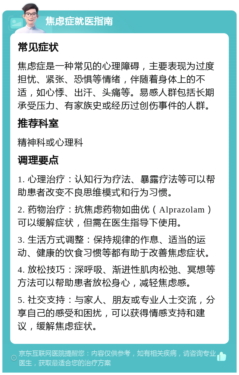 焦虑症就医指南 常见症状 焦虑症是一种常见的心理障碍，主要表现为过度担忧、紧张、恐惧等情绪，伴随着身体上的不适，如心悸、出汗、头痛等。易感人群包括长期承受压力、有家族史或经历过创伤事件的人群。 推荐科室 精神科或心理科 调理要点 1. 心理治疗：认知行为疗法、暴露疗法等可以帮助患者改变不良思维模式和行为习惯。 2. 药物治疗：抗焦虑药物如曲优（Alprazolam）可以缓解症状，但需在医生指导下使用。 3. 生活方式调整：保持规律的作息、适当的运动、健康的饮食习惯等都有助于改善焦虑症状。 4. 放松技巧：深呼吸、渐进性肌肉松弛、冥想等方法可以帮助患者放松身心，减轻焦虑感。 5. 社交支持：与家人、朋友或专业人士交流，分享自己的感受和困扰，可以获得情感支持和建议，缓解焦虑症状。