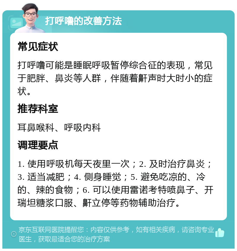 打呼噜的改善方法 常见症状 打呼噜可能是睡眠呼吸暂停综合征的表现，常见于肥胖、鼻炎等人群，伴随着鼾声时大时小的症状。 推荐科室 耳鼻喉科、呼吸内科 调理要点 1. 使用呼吸机每天夜里一次；2. 及时治疗鼻炎；3. 适当减肥；4. 侧身睡觉；5. 避免吃凉的、冷的、辣的食物；6. 可以使用雷诺考特喷鼻子、开瑞坦糖浆口服、鼾立停等药物辅助治疗。