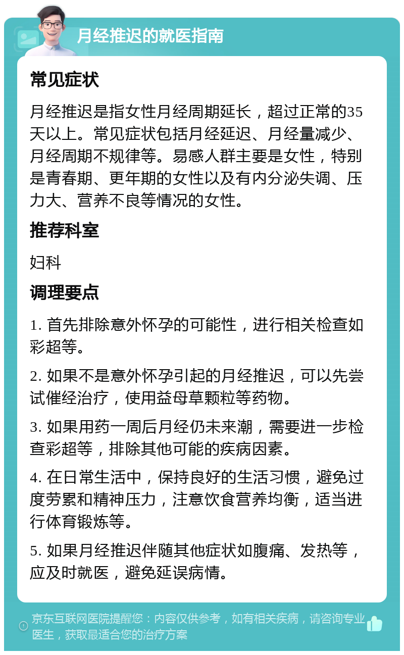 月经推迟的就医指南 常见症状 月经推迟是指女性月经周期延长，超过正常的35天以上。常见症状包括月经延迟、月经量减少、月经周期不规律等。易感人群主要是女性，特别是青春期、更年期的女性以及有内分泌失调、压力大、营养不良等情况的女性。 推荐科室 妇科 调理要点 1. 首先排除意外怀孕的可能性，进行相关检查如彩超等。 2. 如果不是意外怀孕引起的月经推迟，可以先尝试催经治疗，使用益母草颗粒等药物。 3. 如果用药一周后月经仍未来潮，需要进一步检查彩超等，排除其他可能的疾病因素。 4. 在日常生活中，保持良好的生活习惯，避免过度劳累和精神压力，注意饮食营养均衡，适当进行体育锻炼等。 5. 如果月经推迟伴随其他症状如腹痛、发热等，应及时就医，避免延误病情。